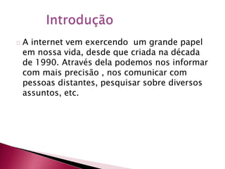 A internet vem exercendo um grande papel 
em nossa vida, desde que criada na década 
de 1990. Através dela podemos nos informar 
com mais precisão , nos comunicar com 
pessoas distantes, pesquisar sobre diversos 
assuntos, etc. 
 