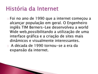 Foi no ano de 1990 que a internet começou a 
alcançar população em geral. O Engenheiro 
inglês TIM Berners-Lee desenvolveu a world 
Wide web,possibilitando a utilização de uma 
interface gráfica e a criação de sites mais 
dinâmicos e visualmente interessantes. 
A década de 1990 tornou-se a era da 
expansão da internet. 
 
