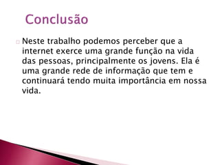 Neste trabalho podemos perceber que a 
internet exerce uma grande função na vida 
das pessoas, principalmente os jovens. Ela é 
uma grande rede de informação que tem e 
continuará tendo muita importância em nossa 
vida. 

