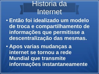 Historia da 
Internet 
● Então foi idealizado um modelo 
de troca e compartilhamento de 
informações que permitisse a 
descentralização das mesmas. 
● Apos varias mudanças a 
internet se tornou a rede 
Mundial que transmite 
informações instantaneamente 
 
