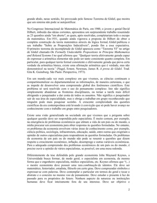 2
grande abalo, nesse sentido, foi provocado pelo famoso Teorema de Gödel, que mostra
que um sistema não pode se autojustificar.
No Congresso Internacional de Matemática de Paris, em 1900, o jovem e genial David
Hilbert, imbuído das ideias correntes, apresentou um surpreendente trabalho resumindo
as 23 questões ainda "em aberto", as quais, após resolvidas, completariam todo o escopo
da matemática. Em 1931, quando ainda vigorava a proposta de Hilbert de obter a
completa construção da teoria matemática através da lógica formal, Gödel publicou o
seu trabalho "Sobre as Proposições Indecidíveis", pondo fim a essa expectativa.
O primeiro teorema da incompletude de Gödel apareceu como “Teorema VI” no artigo
de Gödel chamado On Formally Undecidable Propositions in Principia Mathematica
and Related Systems I no qual afirmou que “Qualquer teoria efetivamente gerada capaz
de expressar a aritmética elementar não pode ser tanto consistente quanto completa. Em
particular, para qualquer teoria formal consistente e efetivamente gerada que prova certa
verdade da aritmética básica, existe uma afirmação aritmética que é verdade, mas não
demonstrável na teoria” (Nagel, Ernest; Newman, James R. A prova de Gödel. Trad.
Gita K. Guinsburg. São Paulo: Perspectiva, 1973).
Em um mundo cada vez mais complexo em que vivemos, as ciências continuam a
compartimentalizar ou departamentalizar as informações, de maneira cartesiana, o que
as impede de desenvolver uma compreensão global dos fenômenos científicos. Este
problema só será resolvido com o uso do pensamento complexo. Isto não significa
simplesmente abandonar as fronteiras disciplinares, ou tornar a tarefa mais difícil
obrigando o pesquisador a dar conta de todos os assuntos. Não significa o pesquisador
sair de sua área de especialidade, mas o obriga a trabalhar em grupo reconhecendo que
ninguém pode mais pesquisar sozinho. A crescente complexidade das questões
científicas da era contemporânea está levando à convicção que só pode haver avanço no
conhecimento com o trabalho em grupo entre pesquisadores.
Existe uma visão generalizada na sociedade em que vivemos que a pergunta sobre
qualquer questão deve ser respondida pelo especialista. É muito comum, por exemplo,
na emergência de problemas econômicos que afetam a vida de um país ou do mundo, a
mídia procurar um economista para obter respostas às questões formuladas. No entanto,
os problemas da economia envolvem várias áreas de conhecimento como, por exemplo,
ciência política, sociologia, infraestrutura, educação, saúde, entre outras que exigiriam a
opinião de outros especialistas para responderem às questões formuladas. Os problemas
da economia de um país ou do mundo não pode se resumir a questões que dizem
respeito a crescimento econômico, inflação, desemprego e outras variáveis econômicas.
Para a adequada compreensão dos problemas econômicos de um país ou do mundo, é
preciso ouvir a opinião de vários especialistas, se possível, em uma mesa redonda.
Diferentemente da tese defendida pelo grande economista John Maynard Keynes, a
Universidade busca formar, de modo geral, o especialista em economia, da mesma
forma que o engenheiro especialista, médico especialista, etc. Keynes afirmou que “(...)
o mestre economista deve possuir uma rara combinação de talentos. Ele deve ser
matemático, historiador, estadista, filósofo em certo grau. Deve compreender símbolos e
expressar-se com palavras. Deve contemplar o particular em termos do geral e tocar o
abstrato e o concreto no mesmo voo de pensamento. Deve estudar o presente à luz do
passado para os propósitos do futuro. Nenhum aspecto da natureza ou instituições
humanas deve ficar inteiramente fora de seu interesse. Deve ser objetivo e
 