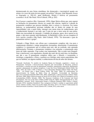 3
desinteressado de uma forma simultânea; tão distanciado e incorruptível quanto um
artista e às vezes tão perto da terra quanto um político” (Keynes, John Maynard, Essays
in biography, p. 140-141, apud Heilbroner, Robert. A história do pensamento
econômico. 6a ed. São Paulo: Nova Cultural, 1996, p. 265).
Em O pensar complexo (Rio: Garamond, 1999), Edgar Morin afirma que, para superar
as limitações do pensamento clássico no campo das ciências, impõe-se a adoção do
pensamento complexo que procura trabalhar entre a certeza e a incerteza. Em outras
palavras, os pesquisadores precisam trabalhar não só dentro do campo de suas
especialidades, mas, a partir delas, interagir com outras áreas do conhecimento, pois
o conhecimento humano é um todo, que é mais do que a mera soma de suas partes.
Dada essa necessidade de interação, o trabalho de pesquisa, agora, deve operar-se em
grupo, e não mais somente individualmente. Já Bachelard o dizia, em seu complexo O
novo espírito científico (São Paulo: Abril Cultural, 1978): “Eis doravante o guia do
pensamento teórico: o grupo”.
Voltando a Edgar Morin, este afirma que o pensamento complexo não visa pura e
simplesmente substituir o antigo pensamento racionalista, determinista. O pensamento
complexo é o pensamento que se esforça para unir, não na confusão, mas operando
diferenciações. Portanto, o pensamento complexo visa estimular a comunicação entre
áreas até então separadas. Urge acabar essa segmentação. Não se pode mais desquali-
ficar o interlocutor, com argumentos, dizendo que estes são de outra área, ou disciplina,
que não a sua. O pensamento complexo indica que o filósofo, o economista, o
sociólogo, o engenheiro, o físico, o químico ou o biólogo, entre outros especialistas, têm
que ter também, em alguma medida, o conhecimento da área de saber dos demais.
*Fernando Alcoforado, 74, membro da Academia Baiana de Educação, engenheiro e doutor em
Planejamento Territorial e Desenvolvimento Regional pela Universidade de Barcelona, professor
universitário e consultor nas áreas de planejamento estratégico, planejamento empresarial, planejamento
regional e planejamento de sistemas energéticos, é autor dos livros Globalização (Editora Nobel, São
Paulo, 1997), De Collor a FHC- O Brasil e a Nova (Des)ordem Mundial (Editora Nobel, São Paulo,
1998), Um Projeto para o Brasil (Editora Nobel, São Paulo, 2000), Os condicionantes do
desenvolvimento do Estado da Bahia (Tese de doutorado. Universidade de Barcelona,
http://www.tesisenred.net/handle/10803/1944, 2003), Globalização e Desenvolvimento (Editora Nobel,
São Paulo, 2006), Bahia- Desenvolvimento do Século XVI ao Século XX e Objetivos Estratégicos na Era
Contemporânea (EGBA, Salvador, 2008), The Necessary Conditions of the Economic and Social
Development- The Case of the State of Bahia (VDM Verlag Dr. Müller Aktiengesellschaft & Co. KG,
Saarbrücken, Germany, 2010), Aquecimento Global e Catástrofe Planetária (P&A Gráfica e Editora,
Salvador, 2010), Amazônia Sustentável- Para o progresso do Brasil e combate ao aquecimento global
(Viena- Editora e Gráfica, Santa Cruz do Rio Pardo, São Paulo, 2011) e Os Fatores Condicionantes do
Desenvolvimento Econômico e Social (Editora CRV, Curitiba, 2012), entre outros.
 