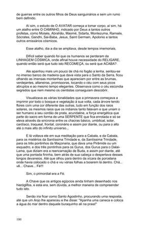100
de guerras entre os outros filhos de Deus sanguinários e sem um rumo
bem definido.
Aí sim, o estudo de O AVATAR começa a tomar corpo, aí sim, há
um atalho entre O CAMINHO, indicado por Deus a tantos outros
profetas, como Moisés, Abrahão, Maomé, Sidarta, Montezuma, Ramsés,
Sócrates, Gandhi, Sai-Baba, Jesus, Saint Germain, Apolonio e tantos
outros emissários cósmicos.
Esse atalho, dia a dia se ampliava, desde tempos imemoriais.
Difícil saber quando foi que os humanos se perderam da
LINHAGEM CÓSMICA, onde afinal houve necessidade do RELIGARE,
quando então será que tudo isto RECOMEÇA, ou será que ACABA?
Ale apanhou mais um pouco de chá no fogão a lenha, sentou-se
no imenso banco de madeira que dava vista para o Santo da Serra, ficou
olhando as imensas montanhas que apareciam por entre as brumas,
verdejantes, altaneiras, promissoras, tocando o céu com seus picos
abruptos e ao mesmo tempo elegantes. Observava como o céu escondia
segredos que nem mesmo os cientistas conseguiam descobrir.
Visualizava as várias tonalidades que a primavera começava a
imprimir por todo o bosque e vegetação à sua volta, cada árvore tendo
flores com uma cor diferente das outras, tudo em função dos raios
solares, os mesmos raios que os indianos tanto falavam e que uniam o
ser humano a seu cordão de prata, acundaline, a força energética que
parte do sacro em forma de uma SERPENTE que fica enrolada e só se
eleva através da sincronia entre os chacras básico, umbilical, solar,
cardíaco, traqueal, frontal, coronário e assim por diante, ou para o alto
até o mais alto do infinito universo...
E lá voltava ele em sua meditação para a Cabala, e da Cabala,
para os mistérios da Santíssima Trindade e, da Santíssima Trindade,
para os três pontinhos da Maçonaria, que dava uma Pirâmide ou um
esquadro, e dos três pontinhos para os Gurus, dos Gurus para o Dalai-
Lama, que diziam era a reencarnação de Buda, e assim por diante, até
que uma pontada fininha, bem atrás de sua cabeça o despertava desses
longos devaneios. Até que olhou para dentro da xícara de porcelana
onde havia colocado o chá e viu várias folhas a boiarem lá dentro. Chá...
vê... Chave... Fé!!!
Sim, o primordial era a Fé.
A Chave que os antigos egípcios ainda tinham desenhado nos
hieróglifos, e esta era, sem dúvida, a melhor maneira de compreender
tudo isto.
Senão iria ficar como Santo Agostinho, procurando uma resposta,
até que um Anjo lhe apareceu e lhe disse: "Apanha uma caneca e coloca
a água do mar dentro daquele buraquinho ali na praia!"
 