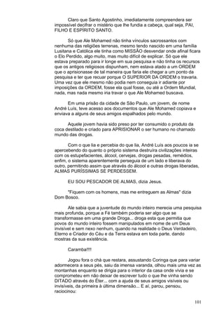 101
Claro que Santo Agostinho, imediatamente compreendera ser
impossível decifrar o mistério que lhe fundia a cabeça, qual seja, PAI,
FILHO E ESPÍRITO SANTO.
Só que Ale Mohamed não tinha vínculos sacrossantos com
nenhuma das religiões terrenas, mesmo tendo nascido em uma família
Lusitana e Católica ele tinha como MISSÃO desvendar onde afinal ficara
o Elo Perdido, algo muito, mas muito difícil de explicar. Só que ele
estava preparado para ir longe em sua pesquisa e não tinha os recursos
que os antigos religiosos dispunham, nem estava atado a um ORDEM
que o aprisionasse de tal maneira que faria ele chegar a um ponto da
pesquisa e ter que recuar porque O SUPERIOR DA ORDEM o travaria.
Uma vez que ele mesmo não podia nem conseguia ir adiante por
imposições da ORDEM, fosse ela qual fosse, ou até a Ordem Mundial,
nada, mas nada mesmo iria travar o que Ale Mohamed buscava.
Em uma prisão da cidade de São Paulo, um jovem, de nome
André Luís, teve acesso aos documentos que Ale Mohamed copiava e
enviava a alguns de seus amigos espalhados pelo mundo.
Aquele jovem havia sido preso por ter consumido o produto da
coca destilado e criado para APRISIONAR o ser humano no chamado
mundo das drogas.
Com o que lia e percebia do que lia, André Luís aos poucos ia se
apercebendo do quanto o próprio sistema destruíra civilizações inteiras
com os estupefacientes, álcool, cervejas, drogas pesadas, remédios,
enfim, o sistema aparentemente perseguia de um lado e liberava do
outro, permitindo assim que através do álcool e outras drogas liberadas,
ALMAS PURÍSSIMAS SE PERDESSEM.
EU SOU PESCADOR DE ALMAS, dizia Jesus.
"Fiquem com os homens, mas me entreguem as Almas" dizia
Dom Bosco.
Ale sabia que a juventude do mundo inteiro merecia uma pesquisa
mais profunda, porque a Fé também poderia ser algo que se
transformasse em uma grande Droga... droga esta que permitia que
povos do mundo inteiro fossem manipulados em nome de um Deus
invisível e sem nexo nenhum, quando na realidade o Deus Verdadeiro,
Eterno e Criador do Céu e da Terra estava em toda parte, dando
mostras da sua existência.
Caramba!!!!
Jogou fora o chá que restara, assustando Coringa que para variar
adormecera a seus pés, saiu da imensa varanda, olhou mais uma vez as
montanhas enquanto se dirigia para o interior da casa onde vivia e se
comprometeu em não deixar de escrever tudo o que lhe vinha sendo
DITADO através do Éter... com a ajuda de seus amigos visíveis ou
invisíveis, da primeira à última dimensão... E aí, parou, pensou,
raciocinou:
 