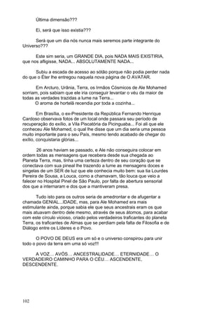 102
Última dimensão???
Ei, será que isso existia???
Será que um dia nós nunca mais seremos parte integrante do
Universo???
Este sim seria, um GRANDE DIA, pois NADA MAIS EXISTIRIA,
que nos afligisse, NADA... ABSOLUTAMENTE NADA...
Subiu a escada de acesso ao sótão porque não podia perder nada
do que o Éter lhe entregou naquela nova página de O AVATAR.
Em Arcturo, Urânia, Terra, os Irmãos Cósmicos de Ale Mohamed
sorriam, pois sabiam que ele iria conseguir levantar o véu da maior de
todas as verdades trazidas a lume na Terra...
O aroma de hortelã recendia por toda a cozinha...
Em Brasília, o ex-Presidente da República Fernando Henrique
Cardoso observava fotos de um local onde passara seu período de
recuperação do exílio, a Vila Piscatória da Picinguaba... Foi ali que ele
conheceu Ale Mohamed, o qual lhe disse que um dia seria uma pessoa
muito importante para o seu País, mesmo tendo acabado de chegar do
exílio, conquistaria glórias...
26 anos haviam se passado, e Ale não conseguira colocar em
ordem todas as mensagens que recebera desde sua chegada ao
Planeta Terra, mas, tinha uma certeza dentro de seu coração que se
conectava com sua pineal lhe trazendo a lume as mensagens doces e
singelas de um SER de luz que ele conhecia muito bem: sua tia Lourdes
Pereira de Sousa, a Louca, como a chamavam, tão louca que veio a
falecer no Hospital Pinel de São Paulo, por falta de abertura sensorial
dos que a internaram e dos que a mantiveram presa.
Tudo isto para os outros seria de amedrontar e de afugentar a
chamada GENIAL...IDADE, mas, para Ale Mohamed era mais
estimulante ainda, porque sabia ele que seus ancestrais eram os que
mais atuavam dentro dele mesmo, através de seus átomos, para acabar
com este círculo vicioso, criado pelos verdadeiros traficantes do planeta
Terra, os traficantes de Almas que se perdiam pela falta de Filosofia e de
Diálogo entre os Líderes e o Povo.
O POVO DE DEUS era um só e o universo conspirou para unir
todo o povo da terra em uma só voz!!!
A VOZ… AVÓS… ANCESTRALIDADE… ETERNIDADE… O
VERDADEIRO CAMINHO PARA O CÉU… ASCENDENTE,
DESCENDENTE.
 