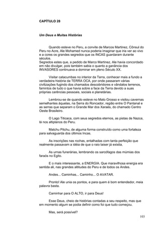 103
CAPÍTULO 28
Um Deus e Muitas Histórias
Quando esteve no Peru, a convite de Marcos Martinez, Cônsul do
Peru no Acre, Ale Mohamed nunca poderia imaginar que iria ver ao vivo
e a cores os grandes segredos que os INCAS guardaram durante
séculos.
Segredos estes que, a pedido de Marco Martinez, Ale havia concordado
em não divulgar, pois também sabia o quanto a ganância dos
INVASORES continuava a dominar em pleno Século XX.
Visitar catacumbas no interior da Terra, conhecer mais a fundo a
verdadeira história da TERRA OCA, por onde passaram várias
civilizações fugindo dos chamados descobridores e vândalos terrenos,
famintos de tudo o que havia sobre a face da Terra devido a suas
próprias carências pessoais, sociais e planetárias.
Lembrou-se de quando esteve no Mato Grosso e visitou cavernas
semelhantes àquelas, na Serra do Roncador, região entre O Pantanal e
as serras que separam o Grande Mar dos Xaraés, do chamado Centro
Oeste Brasileiro.
O Lago Titicaca, com seus segredos eternos, as pistas de Nazca,
lá nos altiplanos do Peru.
Matchu Pitchu, de alguma forma construído como uma fortaleza
para salvaguarda dos últimos Incas.
As inscrições nas rochas, entalhadas com tanta perfeição que
realmente passavam a idéia de que o raio laiser já existia.
As urnas funerárias, lembrando os sarcófagos das múmias dos
faraós no Egito.
E o mais interessante, a ENERGIA. Que maravilhosa energia era
sentida ali, nas grandes altitudes do Peru e de todos os Andes.
Andes... Caminhas... Caminho... O AVATAR.
Pronto! Ale unia os pontos, e para quem é bom entendedor, meia
palavra basta.
Caminhar para O ALTO, ir para Deus!
Esse Deus, cheio de histórias contadas a seu respeito, mas que
em momento algum se podia definir como foi que tudo começou.
Mas, será possível?
 