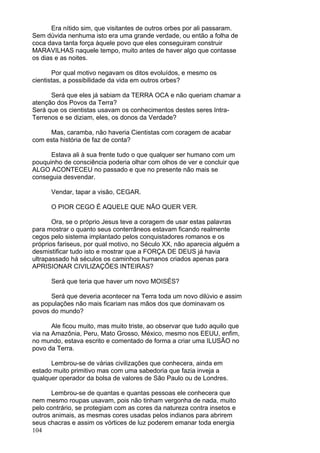 104
Era nítido sim, que visitantes de outros orbes por ali passaram.
Sem dúvida nenhuma isto era uma grande verdade, ou então a folha de
coca dava tanta força àquele povo que eles conseguiram construir
MARAVILHAS naquele tempo, muito antes de haver algo que contasse
os dias e as noites.
Por qual motivo negavam os ditos evoluídos, e mesmo os
cientistas, a possibilidade da vida em outros orbes?
Será que eles já sabiam da TERRA OCA e não queriam chamar a
atenção dos Povos da Terra?
Será que os cientistas usavam os conhecimentos destes seres Intra-
Terrenos e se diziam, eles, os donos da Verdade?
Mas, caramba, não haveria Cientistas com coragem de acabar
com esta história de faz de conta?
Estava ali à sua frente tudo o que qualquer ser humano com um
pouquinho de consciência poderia olhar com olhos de ver e concluir que
ALGO ACONTECEU no passado e que no presente não mais se
conseguia desvendar.
Vendar, tapar a visão, CEGAR.
O PIOR CEGO É AQUELE QUE NÃO QUER VER.
Ora, se o próprio Jesus teve a coragem de usar estas palavras
para mostrar o quanto seus conterrâneos estavam ficando realmente
cegos pelo sistema implantado pelos conquistadores romanos e os
próprios fariseus, por qual motivo, no Século XX, não aparecia alguém a
desmistificar tudo isto e mostrar que a FORÇA DE DEUS já havia
ultrapassado há séculos os caminhos humanos criados apenas para
APRISIONAR CIVILIZAÇÕES INTEIRAS?
Será que teria que haver um novo MOISÉS?
Será que deveria acontecer na Terra toda um novo dilúvio e assim
as populações não mais ficariam nas mãos dos que dominavam os
povos do mundo?
Ale ficou muito, mas muito triste, ao observar que tudo aquilo que
via na Amazônia, Peru, Mato Grosso, México, mesmo nos EEUU, enfim,
no mundo, estava escrito e comentado de forma a criar uma ILUSÃO no
povo da Terra.
Lembrou-se de várias civilizações que conhecera, ainda em
estado muito primitivo mas com uma sabedoria que fazia inveja a
qualquer operador da bolsa de valores de São Paulo ou de Londres.
Lembrou-se de quantas e quantas pessoas ele conhecera que
nem mesmo roupas usavam, pois não tinham vergonha de nada, muito
pelo contrário, se protegiam com as cores da natureza contra insetos e
outros animais, as mesmas cores usadas pelos indianos para abrirem
seus chacras e assim os vórtices de luz poderem emanar toda energia
 