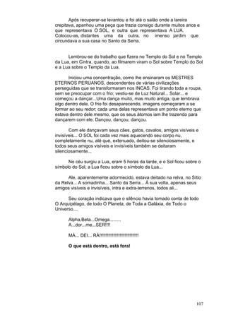 107
Após recuperar-se levantou e foi até o salão onde a lareira
crepitava, apanhou uma peça que trazia consigo durante muitos anos e
que representava O SOL, e outra que representava A LUA.
Colocou-as, distantes uma da outra, no imenso jardim que
circundava a sua casa no Santo da Serra.
Lembrou-se do trabalho que fizera no Templo do Sol e no Templo
da Lua, em Cintra, quando, ao filmarem viram o Sol sobre Templo do Sol
e a Lua sobre o Templo da Lua.
Iniciou uma concentração, como lhe ensinaram os MESTRES
ETERNOS PERUANOS, descendentes de várias civilizações
perseguidas que se transformaram nos INCAS. Foi tirando toda a roupa,
sem se preocupar com o frio; vestiu-se de Luz Natural... Solar... e
começou a dançar...Uma dança muito, mas muito antiga, que lembrava
algo dentro dele. O frio foi desaparecendo, imagens começaram a se
formar ao seu redor; cada uma delas representava um ponto eterno que
estava dentro dele mesmo, que os seus átomos iam lhe trazendo para
dançarem com ele. Dançou, dançou, dançou.
Com ele dançavam seus cães, gatos, cavalos, amigos visíveis e
invisíveis... O SOL foi cada vez mais aquecendo seu corpo nu,
completamente nu, até que, extenuado, deitou-se silenciosamente, e
todos seus amigos visíveis e invisíveis também se deitaram
silenciosamente...
No céu surgiu a Lua, eram 5 horas da tarde, e o Sol ficou sobre o
símbolo do Sol, a Lua ficou sobre o símbolo da Lua...
Ale, aparentemente adormecido, estava deitado na relva, no Sítio
da Relva... A somadinha... Santo da Serra... À sua volta, apenas seus
amigos visíveis e invisíveis, intra e extra-terrenos, todos ali...
Seu coração indicava que o silêncio havia tomado conta de todo
O Arquipélago, de todo O Planeta, de Toda a Galáxia, de Todo o
Universo....
Alpha,Beta...Omega.........
A...dor...me...SER!!!!
MÁ... DEI... RÁ!!!!!!!!!!!!!!!!!!!!!!!!!!!!!!!
O que está dentro, está fora!
 