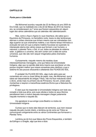 108
CAPÍTULO 29
Ponte para a Liberdade
Ale Mohamed acordou naquele dia 22 de Março do ano 2005 da
Era Cristã, que na realidade era o dia 22 de Março de 2012 da mesma
era, se considerassem os 7 anos que ficaram esquecidos em algum
lugar dos vários calendários que as calendas não calendarizaram.
Mas, como o Aqui e Agora é o que importava, ele sabia que o
Equinócio da Primavera, no hemisfério norte, trazia no éter lembranças
eternas e uniões cósmicas que tinham mesmo que ser colmatadas com
algo superior ao que chamamos matéria, e ao mesmo tempo intrínseco à
evolução de tudo em que a própria matéria houvesse se superado na
intersecção eterna dos vários corpos que formam o ser humano, a
natureza, o planeta Terra, o Sol, a Lua, todos os planetas do sistema
solar, a galáxia e o universo, isto sem contar com a idéia de outros
universos, que não são nem sequer imaginados pelos chamados
humanos.
Curiosamente, naquele mesmo dia recebeu duas
interessantíssimas mensagens, uma que falava da Universidade
Indígena, algo que na opinião dele teria mesmo que acontecer um dia,
porque ninguém melhor que nossos ancestrais para clarificar o que o
sistema foi aos poucos ofuscando e afastando dos FILHOS DO SOL.
É verdade! Os FILHOS DO SOL, algo muito sério para ser
comentado em uma ou duas folhas de papel, mas, Ale Mohamed, que já
sabia ser descendente de antigas Tribos, não iria ficar matutando sobre
o óbvio, ainda mais no primeiro dia de Primavera. Iria sim, andar pelas
montanhas e respirar a maravilhosa essência Divina que a Natureza lhe
privilegiava.
É claro que iria responder à Universidade Indígena com todo seu
coração e toda sua alma, pois suas células e todos os seus Átomos
perceberam bem o motivo daquela mensagem chegar justamente
naquele momento e naquele dia.
Iria agradecer à sua amiga Lúcia Beatriz e a todos da
Universidade Indígena.
Curioso que no texto eles falavam de tambores, que iriam ressoar
naquele dia pelo mundo inteiro, e lembrou-se de como as Tribos se
comunicavam antigamente entre os vários Continentes que formavam o
Planeta Terra.
Lembrou-se do livro que falava dos Povos Esquecidos, e também
da Esfinge e o Dragão, algo que lera e dizia:
 