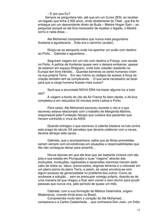 11
– E por que Eu?
Sempre se perguntara isto, até que em um Curso ZEN, ao receber
um legado que tinha 2.500 anos, vindo diretamente do Tibet , que lhe foi
entregue por um descendente direto de Buda – Mestre Hogan Sam – ao
perguntar porquê só ele fora merecedor de receber o legado, o Mestre
sorriu e nada disse…
Ale Mohamed compreendera que nunca mais perguntaria.
Aceitaria e agradeceria… Este era o caminho (avatar).
Dirigiu-se ao aeroporto onde iria apanhar um avião com destino
ao Porto… Gabriela o aguardava…
Seguiram viagem em um vôo com destino a França, com escala
no Porto. A polícia de fronteiras quase nem o deixara embarcar, apesar
de estarem em espaço Sheguem, onde todo cidadão residente na
Europa tem livre trânsito… Quantas barreiras os seres humanos criam
na sua própria Terra… Em seu íntimo os códigos de acesso à força da
criação também iam se complicando… O que seria necessário se fazer
para que a carga humana ficasse mais suave?
Será que a anunciada NOVA ERA iria trazer alguma luz a tudo
isto?
A viagem a bordo do vôo da Air France foi bem rápida, o Air-bus
completou-a em reduzidos 53 minutos entre Lisboa e Porto.
Para variar, Ale Mohamed escreveu durante o vôo e o que
escreveu estava relacionado com o trabalho de Margarida Martins,
responsável pela Fundação Abraço que cuidava dos pacientes que
haviam contraído o vírus da AIDS.
Quando entregou o que escreveu à valente lutadora na luta contra
esta praga do século XX percebeu que deveria colaborar com a causa,
deveria abraçar esta causa…
Gabriela, que o acompanhava, sabia que as férias prometidas
seriam sempre com envolvências em situações e responsabilidades que
Ale não conseguia deixar para amanhã…
Houve épocas em que ela teve que ser bastante incisiva com ele,
pois a sua estada em Picinguaba e suas "viagens" através das
evoluções, involuções, regressões e ascensões cósmicas haviam dado
cabo de todos os tabus, preconceitos, dogmas terrenos e o colocado em
um plano acima do plano Terra, e assim, às vezes envolvia-se com
algum excesso de generosidade no problema dos outros. Como se
soubesse a solução… sem se preocupar consigo próprio, doando-se de
uma maneira tal que chegou a ficar sem comer e sem dormir para acudir
pessoas que nunca vira, pelo período de quase um mês.
Gabriela, com a sua formação de Médica Veterinária, origem
Madeirense, vivendo trinta anos no Brasil,
Compreendia muito bem o coração de Ale Mohamed…
comparava-o a Carlos Castanheda… que conhecera Don Juan, um Índio
 