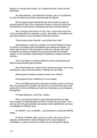 110
bosque e o mundo dos mundos, ou o exterior do Sítio, onde vivia Ale
Mohamed.
Os cães ladraram, principalmente Coringa, que a um quilômetro
ou mais de distância já sentia a aproximação de alguém.
Ale foi seguindo pela estradinha que dava acesso da casa ao
grande portal do sítio e ficou esperando chegar o moço do correio que
sorridente lhe cumprimentou entregando-lhe outra correspondência.
Ale o convidou para tomar um chá, mas o moço disse que tinha
muita correspondência a entregar e queria aproveitar o maravilhoso dia
que estava fazendo, para não deixar nada para amanhã.
"Nunca deixes para amanhã, o que podes fazer hoje!"
Ale agradeceu, empurrou o portão, virou-se em direção à casa e
foi abrindo o envelope pardo almofadado que acabara de receber. Lá
dentro algo havia de muito importante, sentia isto, até que abriu todo
envelope e ali estava a resposta ao que previra antes de o carteiro
chegar. A Cruz de Malta, sintonizada na freqüência vibratória de Saint
Germain.
A Cruz de Malta é o modelo eletrônico (forma-pensamento) do
Mestre Ascensionado Saint Germain.
Ale comprometeu-se a copiar tudo e transcrever para o livro a que
se dedicava, após uma longa leitura e reflexão em seu sótão.
Afinal quantos Avatares surgiriam neste novo milênio?
Esta pergunta ficou martelando em sua cabeça.
A Cruz de Malta sempre lhe chamara a atenção, tanto é que havia
feito uma pesquisa no Concelho de Santa Cruz que terminara por incidir
justamente na Cruz de Malta que havia nas Caravelas e que protegia os
Navegantes.
A Távola Redonda, o Rei Artur, Avalon.
Mas, o que havia ali sobre a sua antiga escrivaninha era algo
muito superior à materialização da CRUZ, ou fosse do que fosse, e era
isto que ele tinha que aprender para passar muito rapidamente aos seus
concidadãos do Planeta Terra.
Os SINAIS... sim, os SINAIS... que lembravam o plural de MONTE
SINAI...
Onde diz a História: algo ocorreu de muito, mas muito sério no
passado, relacionando a atual civilização com a mais antiga das
civilizações, ou pelo menos dos mundos que se conheciam à época.
 