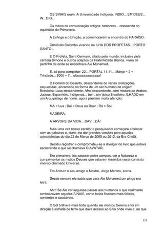 111
OS SINAIS eram: A Universidade Indígena, INDIO... EM DEUS...
IN...DIO...
Os meios de comunicação antigos: tambores... ressoando no
equinócio da Primavera.
A Esfinge e o Dragão, a comemorarem o encontro do PARAÍSO.
Cristóvão Colombo vivendo na ILHA DOS PROFETAS... PORTO
SANTO...
E O Profeta, Saint Germain, citado pelo mundo, inclusive pela
cantora Simone e outros adeptos da Fraternidade Branca, viveu ali
pertinho de onde se encontrava Ale Mohamed.
E, só para completar: 22... PORTAL 11:11... Março = 3 =
Trindade... 2005 = 7... ufaaaaaaaaaaaaa!
O Homem do Deserto, descendente de várias civilizações
esquecidas, encarnado na forma de um ser humano de origem
Brasileira, Luso-descendente, Afro-descendente, com mistura de Árabes,
Judeus, Espanhóis, Indígenas... bem, um típico Brasileiro, ILHADO em
um Arquipélago de nome, agora prestem muita atenção:
MA = Lua ; Dei = Deus ou Doar ; Rá = Sol.
MADEIRA.
A ÁRVORE DA VIDA... DAVI...DÁ!
Mais uma vez nosso escritor e pesquisador começara a brincar
com as palavras e, claro, iria dar grandes versões para aquelas
coincidências do dia 22 de Março de 2005 ou 2012, da Era Cristã.
Decidiu registrar e comprometeu-se a divulgar no livro que estava
escrevendo e que se chamava O AVATAR.
Era primavera, iria passear pelos campos, ver a Natureza e
cumprimentar os muitos Deuses que estavam inseridos neste contexto
imenso chamado Universo.
Em Arcturo o seu amigo e Mestre, Jorge Martins, sorria.
Desde sempre ele sabia que para Ale Mohamed um pingo era
letra.
Ah!!! Se Ale conseguisse passar aos humanos o que realmente
simbolizavam aqueles SINAIS, como todos ficariam mais felizes,
contentes e saudáveis.
O Sol brilhava mais forte quando ele montou Sereno e foi em
direção à estrada de terra que dava acesso ao Sítio onde vivia e, ao que
 