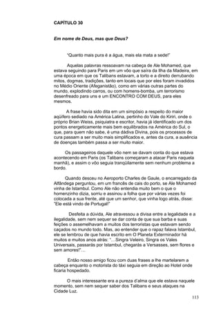 113
CAPÍTULO 30
Em nome de Deus, mas que Deus?
“Quanto mais pura é a água, mais ela mata a sede!”
Aquelas palavras ressoavam na cabeça de Ale Mohamed, que
estava seguindo para Paris em um vôo que saíra da Ilha da Madeira, em
uma época em que os Talibans estavam, a torto e a direito derrubando
mitos, dogmas, tradições, tanto em locais que por eles foram invadidos
no Médio Oriente (Afeganistão), como em várias outras partes do
mundo, explodindo carros, ou com homens-bomba, um terrorismo
desenfreado para uns e um ENCONTRO COM DEUS, para eles
mesmos.
A frase havia sido dita em um simpósio a respeito do maior
aqüífero sediado na América Latina, pertinho do Vale do Kiriri, onde o
próprio Brian Weiss, psiquiatra e escritor, havia já identificado um dos
pontos energeticamente mais bem equilibrados na América do Sul, o
que, para quem não sabe, é uma dádiva Divina, pois os processos de
cura passam a ser muito mais simplificados e, antes da cura, a ausência
de doenças também passa a ser muito maior.
Os passageiros daquele vôo nem se davam conta do que estava
acontecendo em Paris (os Talibans começaram a atacar Paris naquela
manhã), e assim o vôo seguia tranqüilamente sem nenhum problema a
bordo.
Quando desceu no Aeroporto Charles de Gaule, o encarregado da
Alfândega perguntou, em um francês de cais do porto, se Ale Mohamed
vinha de Istambul. Como Ale não entendia muito bem o que o
homenzinho dizia, sorriu e assinou a folha que por várias vezes foi
colocada a sua frente, até que um senhor, que vinha logo atrás, disse:
”Ele está vindo de Portugal!”
Desfeita a dúvida, Ale atravessou a divisa entre a legalidade e a
ilegalidade, sem nem sequer se dar conta de que sua barba e suas
feições o assemelhavam a muitos dos terroristas que estavam sendo
caçados no mundo todo. Mas, ao entender que o rapaz falava Istambul,
ele se lembrou de que havia escrito em O Planeta Exterminador há
muitos e muitos anos atrás: “…Singra Veleiro, Singra os Vales
Universais, passarás por Istambul, chegarás a Versasses, sem flores e
sem amores!”…
Então nosso amigo ficou com duas frases a lhe martelarem a
cabeça enquanto o motorista do táxi seguia em direção ao Hotel onde
ficaria hospedado.
O mais interessante era a pureza d’alma que ele estava naquele
momento, sem nem sequer saber dos Talibans e seus ataques na
Cidade Luz.
 