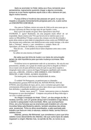 114
Após se acomodar no Hotel, deitou-se e ficou remoendo seus
pensamentos, logicamente querendo chegar a alguma conclusão,
porque se a sua mente registrara aquilo tudo e não o deixava em paz,
algum motivo haveria.
Pureza d’Alma e Inocência das pessoas em geral, no que diz
respeito a situações tremendamente perigosas para uns, e para outros
um ENCONTRO COM DEUS.
Ora, para os Talibans, morrer em nome de Alah ou de uma causa que os
elevasse à presença de Deus era algo mais do que líquido e certo.
Para o povo do mundo em geral, Deus representava uma PAZ
EXTREMA. E agora? Realmente, era uma pergunta muito difícil de ser
respondida. Quem estaria certo? Por que haveria de ter mártires para se ter
santos ou filhosdeDeus? Porque a pureza das crianças seria tão desvirtuada a
ponto delas ainda na tenra idade já empunharem armas contra um INIMIGO que
elas mesmas nem conheciam, mas identificavam como sendo inimigo, e do outro
lado, o “Inimigo” atacava o que considerava a própria Besta do
Apocalipse, em forma de Talibans, ou crianças-bomba!
Deus do céu… Como poderia haver tantos disparates entre uma e outra
civilização?
Se calhar em uma mesma civilização?
Ale sabia que isto tinha de mudar e os meios de comunicação
seriam de vital importância para que esta mudança ocorresse. Mas
COMO?!
O telefone tocou no apartamento onde ele se encontrava. Ale saiu de seus
pensamentos, atendeu, era o grupo de estudos que já havia chegado ao Hotel e
iria se reunir com ele para definirem metas de ação no que dizia respeito a
integração maior entre os povos de língua Portuguesa espalhados pelo mundo,
entre eles, o BRASIL, ANGOLA, MOÇAMBIQUE, SÃO THOMÉ E
PRÍNCIPE, CABO VERDE, AÇORES, MADEIRA.
Era muita gente, e uma imensa multiplicidade de etnias.
É verdade! Os Portugueses, ao partirem para os chamados
Descobrimentos geraram NOVAS RAÇAS, NOVOS POVOS, NOVAS
ETNIAS, uma miscelânea de raças, povos, usos e costumes que gerou algo
extremamente diferenciado de todos os outros tipos étnicos que existiam muito
bem definidos e espalhados também pelo mundo.
Seriam raças puras??? Teriam tanta pureza como os chamados
Portugueses ou seus descendentes? Comparar esta pureza de Raça tinha algo a
ver com a verdade universal?
Ao chegar à recepção do Hotel, “Chico”, um dos amigos de Ale, o
recebeu sorrindo, com um grande abraço bem à brasileira e logo deixou
o escritor e pesquisador muito àvontade. Alline, que acompanhava
Chico, era uma francesa que se enamorara pelo brasileiro em uma das
incursões feitas pela Bretanha adentro, também estudiosa das etnias,
usos ecostumes. Tinha os olhos esverdeados, a pele queimada pelo
trabalho que fazia em meio à natureza, estatura média, sorriso franco e
cabelos ruivos.
Atlantes, pensou Ale Mohamed, que considerava o povo que tinha
cabelos ruivos descendente dos Atlantes; não que outros tipos de cabelo
negassem a origem Atlantes mas, na opinião de Ale, os ruivos ou as
 