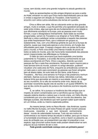 115
ruivas, sem dúvida, eram uma grande incógnita no estudo genético do
mundo.
Após as apresentações os três amigos dirigiram-se para a saída
do Hotel, entraram no carro que Chico havia disponibilizado para as idas
e vindas e seguiram em direção ao Trocadero, onde haveria um
encontro com vários outros estudiosos dos temas em questão.
Chico e Alline iam atrás, Ale se colocando entre os dois grandes
amigos, muito à vontade, o que lhe permitia uma agradável sensação de
estar entre irmãos, algo que para ele era fundamental em uma relação e
que dificilmente acontecia na Europa, pois as pessoas eram muito
formais, o que o desagradava imensamente. Após todas as reuniões
programadas, saíram do Trocadero e se dirigiram à Torre Eiffel, para
desfrutar a vista e satisfazer certas curiosidades a respeito das pessoas
que então freqüentavam Paris, que a visitavam em grupos ou
isoladamente, mas, com uma diferença gritante do que era a Europa de
antanho, quase que reservada apenas a uma minoria, em função das
dificuldades para viajar. O espaço cheguen abriu as portas da Europa
para o mundo, e Paris vivia então uma intensa invasão de povos de
todos os lados do mundo, pois não havia tanta necessidade das pessoas
serem inspecionadas nas alfândegas ou fronteiras.
O rádio do carro anunciava que havia explodido uma bomba
justamente no Trocadero, e só então Ale tomou conhecimento do que
estava acontecendo em Paris. Chico o aquietou, dizendo que eram
pessoas de Paz e nada lhes aconteceria. Rumaram assim mesmo para a
mais famosa torre do mundo, subiram no antigo elevador, puderam
visualizar uma vasta área de Paris, enquanto as ambulâncias corriam de
um lado para o outro para socorrerem as pessoas que foram atingidas
bem ali abaixo deles, do outro lado do Rio Sena, onde ficava o
Trocadero... Ale ficou uma semana na França e não presenciou nenhum
atentado. Apenas ouvia as notícias nas rádios, televisões e jornais,
todavia tinha que aproveitar ao máximo a sua estada. Assim, ao chegar
ao seu mundinho, lá no alto da montanha onde vivia, depois de se
acomodar novamente àquela vida de escritor e um quase EREMITA, foi
que se deu conta do quanto de pureza e de inocência ocorrera naquela
viagem.
E, se calhar, foi a pureza e a inocência dos três amigos que os
impediu de serem contaminados com a carnificina que se impunha
naquele sistema doente e caduco que o mundo criara, um Velho Mundo,
considerado por uns uma maravilha, mas um mundo dos desertos, das
falanges suicidas, dos fanáticos que nem queriam saber quem estaria
em um ônibus, avião ou mesmo esplanada pública.
Ao mesmo tempo, tanto no Novo Mundo - das Américas, quanto
no Velho Mundo Europeu, em todos Países em geral, haviam pessoas
muito puras, inocentes e que nem tomavam conhecimento
desse mundo de calamidades humanas. Tudo isto era motivo de
controvérsias e ao mesmo tempo de estudo e análise, para que no futuro
a humanidade encontrasse um equilíbrio, como o fazem os pássaros, as
aves de arribação que, ao pressentirem que algo irá prejudicar a sua
espécie, logo procuram outros locais onde possam desenvolver-se sem
prejuízo da sua maneira de ser e viver.
Toda grande caminhada começa com um primeiro passo!
 