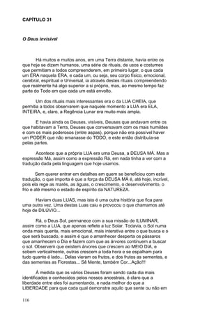 116
CAPÍTULO 31
O Deus invisível
Há muitos e muitos anos, em uma Terra distante, havia entre os
que hoje se dizem humanos, uma série de rituais, de usos e costumes
que permitiam a todos compreenderem, em primeiro lugar, o que cada
um ERA naquela ERA, e cada um, ou seja, seu corpo físico, emocional,
cerebral, espiritual e Universal, ia através destes rituais compreendendo
que realmente há algo superior a si próprio, mas, ao mesmo tempo faz
parte do Todo em que cada um está envolto.
Um dos rituais mais interessantes era o da LUA CHEIA, que
permitia a todos observarem que naquele momento a LUA era ELA,
INTEIRA, e, claro, a Regência Lunar era muito mais ampla.
E havia ainda os Deuses, visíveis, Deuses que andavam entre os
que habitavam a Terra, Deuses que conversavam com os mais humildes
e com os mais poderosos (entre aspas), porque não era possível haver
um PODER que não emanasse do TODO, e este então distribuía-se
pelas partes.
Acontece que a própria LUA era uma Deusa, a DEUSA MÁ. Mas a
expressão Má, assim como a expressão Rá, em nada tinha a ver com a
tradução dada pela linguagem que hoje usamos.
Sem querer entrar em detalhes em quem se beneficiou com esta
tradução, o que importa é que a força da DEUSA MÁ é, até hoje, incrível,
pois ela rege as marés, as águas, o crescimento, o desenvolvimento, o
frio e até mesmo o estado de espírito da NATUREZA.
Haviam duas LUAS, mas isto é uma outra história que fica para
uma outra vez. Uma destas Luas caiu e provocou o que chamamos até
hoje de DILÚVIO...
Rá, o Deus Sol, permanece com a sua missão de ILUMINAR,
assim como a LUA, que apenas reflete a luz Solar. Todavia, o Sol numa
onda mais quente, mais emocional, mais interativa entre o que busca e o
que será buscado, e assim é que o amanhecer desperta os pássaros
que amanhecem o Dia e fazem com que as árvores continuem a buscar
o sol. Observem que existem árvores que crescem ao MEIO DIA, e
sobem verticalmente, outras crescem a toda hora e se espalham para
tudo quanto é lado... Delas vieram os frutos, e dos frutos as sementes, e
das sementes as Florestas... Sê Mente, também Cor...Ação!!!
À medida que os vários Deuses foram sendo cada dia mais
identificados e conhecidos pelos nossos ancestrais, é claro que a
liberdade entre eles foi aumentando, e nada melhor do que a
LIBERDADE para que cada qual demonstre aquilo que sente ou não em
 