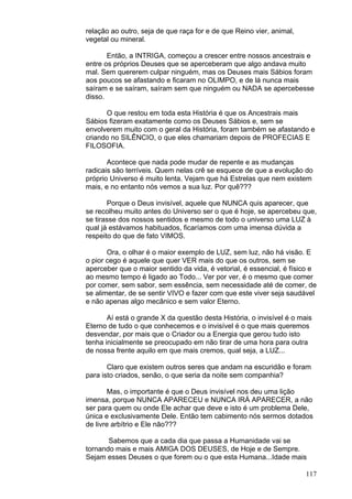 117
relação ao outro, seja de que raça for e de que Reino vier, animal,
vegetal ou mineral.
Então, a INTRIGA, começou a crescer entre nossos ancestrais e
entre os próprios Deuses que se aperceberam que algo andava muito
mal. Sem quererem culpar ninguém, mas os Deuses mais Sábios foram
aos poucos se afastando e ficaram no OLIMPO, e de lá nunca mais
saíram e se saíram, saíram sem que ninguém ou NADA se apercebesse
disso.
O que restou em toda esta História é que os Ancestrais mais
Sábios fizeram exatamente como os Deuses Sábios e, sem se
envolverem muito com o geral da História, foram também se afastando e
criando no SILÊNCIO, o que eles chamariam depois de PROFECIAS E
FILOSOFIA.
Acontece que nada pode mudar de repente e as mudanças
radicais são terríveis. Quem nelas crê se esquece de que a evolução do
próprio Universo é muito lenta. Vejam que há Estrelas que nem existem
mais, e no entanto nós vemos a sua luz. Por quê???
Porque o Deus invisível, aquele que NUNCA quis aparecer, que
se recolheu muito antes do Universo ser o que é hoje, se apercebeu que,
se tirasse dos nossos sentidos e mesmo de todo o universo uma LUZ à
qual já estávamos habituados, ficaríamos com uma imensa dúvida a
respeito do que de fato VIMOS.
Ora, o olhar é o maior exemplo de LUZ, sem luz, não há visão. E
o pior cego é aquele que quer VER mais do que os outros, sem se
aperceber que o maior sentido da vida, é vetorial, é essencial, é físico e
ao mesmo tempo é ligado ao Todo... Ver por ver, é o mesmo que comer
por comer, sem sabor, sem essência, sem necessidade até de comer, de
se alimentar, de se sentir VIVO e fazer com que este viver seja saudável
e não apenas algo mecânico e sem valor Eterno.
Aí está o grande X da questão desta História, o invisível é o mais
Eterno de tudo o que conhecemos e o invisível é o que mais queremos
desvendar, por mais que o Criador ou a Energia que gerou tudo isto
tenha inicialmente se preocupado em não tirar de uma hora para outra
de nossa frente aquilo em que mais cremos, qual seja, a LUZ...
Claro que existem outros seres que andam na escuridão e foram
para isto criados, senão, o que seria da noite sem companhia?
Mas, o importante é que o Deus invisível nos deu uma lição
imensa, porque NUNCA APARECEU e NUNCA IRÁ APARECER, a não
ser para quem ou onde Ele achar que deve e isto é um problema Dele,
única e exclusivamente Dele. Então tem cabimento nós sermos dotados
de livre arbítrio e Ele não???
Sabemos que a cada dia que passa a Humanidade vai se
tornando mais e mais AMIGA DOS DEUSES, de Hoje e de Sempre.
Sejam esses Deuses o que forem ou o que esta Humana...Idade mais
 