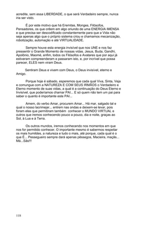118
acredite, sem essa LIBERDADE, o que será Verdadeiro sempre, nunca
iria ser visto.
É por este motivo que há Eremitas, Monges, Filósofos,
Pensadores, os que crêem em algo oriundo de uma ENERGIA IMENSA
e que precisa ser descodificado constantemente para que a Vida não
seja apenas algo que o próprio sistema criou e chamamos mecanização,
robotização, automação e até VIRTUALIDADE.
Sempre houve esta energia invisível que nos UNE e nos faz
pressentir o Grande Momento de nossas vidas. Jesus, Buda, Gandhi,
Apolônio, Maomé, enfim, todos os Filósofos e Avatares que por aqui já
estiveram compreenderam e passaram isto, e, por incrível que possa
parecer, ELES nem viram Deus.
Sentiram Deus e vivem com Deus, o Deus invisível, eterno e
Amigo.
Porque hoje é sábado, esperemos que cada qual Viva, Sinta, Veja
e comungue com a NATUREZA E COM SEUS IRMÃOS o Verdadeiro e
Eterno momento de suas vidas, a qual é a continuação do Deus Eterno e
Invisível, que poderíamos chamar PAI... E só quem não tem um pai para
saber o quanto é importante este PAI...
Amem, do verbo Amar, procurem Amar... Há mar, salgado tal e
qual o nosso lacrimejar... entrem nas ondas e deixem-se levar, pois
foram elas que permitiram também conhecer o MUNDO VIRTUAL e
outros que iremos conhecendo pouco a pouco, dia e noite, graças ao
Sol, à Lua e à Terra.
Os outros mundos, iremos conhecendo nos momentos em que
nos for permitido conhecer. O importante mesmo é sabermos respeitar
os mais humildes, a natureza e tudo o mais, até porque, cada qual é o
que É... Pessegueiro sempre dará apenas pêssegos, Macieira, maçãs...
Má...Sãs!!!
 