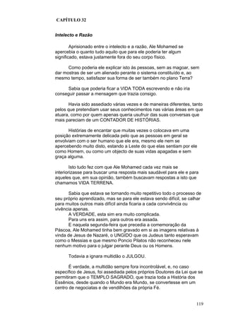 119
CAPÍTULO 32
Intelecto e Razão
Aprisionado entre o intelecto e a razão, Ale Mohamed se
apercebia o quanto tudo aquilo que para ele poderia ter algum
significado, estava justamente fora do seu corpo físico.
Como poderia ele explicar isto às pessoas, sem as magoar, sem
dar mostras de ser um alienado perante o sistema constituído e, ao
mesmo tempo, satisfazer sua forma de ser também no plano Terra?
Sabia que poderia ficar a VIDA TODA escrevendo e não iria
conseguir passar a mensagem que trazia consigo.
Havia sido assediado várias vezes e de maneiras diferentes, tanto
pelos que pretendiam usar seus conhecimentos nas várias áreas em que
atuara, como por quem apenas queria usufruir das suas conversas que
mais pareciam de um CONTADOR DE HISTÓRIAS.
Histórias de encantar que muitas vezes o colocava em uma
posição extremamente delicada pelo que as pessoas em geral se
envolviam com o ser humano que ele era, mesmo ele nem se
apercebendo muito disto, estando a Leste do que elas sentiam por ele
como Homem, ou como um objecto de suas vidas apagadas e sem
graça alguma.
Isto tudo fez com que Ale Mohamed cada vez mais se
interiorizasse para buscar uma resposta mais saudável para ele e para
aqueles que, em sua opinião, também buscavam respostas a isto que
chamamos VIDA TERRENA.
Sabia que estava se tornando muito repetitivo todo o processo de
seu próprio aprendizado, mas se para ele estava sendo difícil, se calhar
para muitos outros mais difícil ainda ficaria a cada convivência ou
vivência apenas.
A VERDADE, esta sim era muito complicada.
Para uns era assim, para outros era assada.
E naquela segunda-feira que precedia a comemoração da
Páscoa, Ale Mohamed tinha bem gravado em si as imagens relativas à
vinda de Jesus de Nazaré, o UNGIDO que os Judeus tanto esperavam
como o Messias e que mesmo Poncio Pilatos não reconheceu nele
nenhum motivo para o julgar perante Deus ou os Homens.
Todavia a ignara multidão o JULGOU.
É verdade, a multidão sempre fora incontrolável, e, no caso
específico de Jesus, foi assediada pelos próprios Doutores da Lei que se
permitiram que o TEMPLO SAGRADO, que trazia toda a História dos
Essênios, desde quando o Mundo era Mundo, se convertesse em um
centro de negociatas e de vendilhões da própria Fé.
 