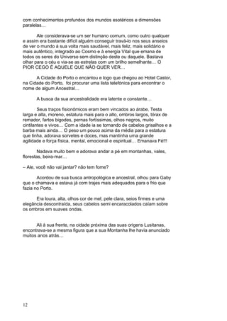 12
com conhecimentos profundos dos mundos esotéricos e dimensões
paralelas…
Ale considerava-se um ser humano comum, como outro qualquer
e assim era bastante difícil alguém conseguir travá-lo nos seus anseios
de ver o mundo à sua volta mais saudável, mais feliz, mais solidário e
mais autêntico, integrado ao Cosmo e à energia Vital que emana de
todos os seres do Universo sem distinção deste ou daquele. Bastava
olhar para o céu e via-se as estrelas com um brilho semelhante… O
PIOR CEGO É AQUELE QUE NÃO QUER VER…
A Cidade do Porto o encantou e logo que chegou ao Hotel Castor,
na Cidade do Porto, foi procurar uma lista telefónica para encontrar o
nome de algum Ancestral…
A busca da sua ancestralidade era latente e constante…
Seus traços fisionômicos eram bem vincados ao árabe. Testa
larga e alta, moreno, estatura mais para o alto, ombros largos, tórax de
remador, fartos bigodes, pernas fortíssimas, olhos negros, muito
cintilantes e vivos… Com a idade ia se tornando de cabelos grisalhos e a
barba mais ainda… O peso um pouco acima da média para a estatura
que tinha, adorava sorvetes e doces, mas mantinha uma grande
agilidade e força física, mental, emocional e espiritual… Emanava Fé!!!
Nadava muito bem e adorava andar a pé em montanhas, vales,
florestas, beira-mar…
– Ale, você não vai jantar? não tem fome?
Acordou de sua busca antropológica e ancestral, olhou para Gaby
que o chamava e estava já com trajes mais adequados para o frio que
fazia no Porto.
Era loura, alta, olhos cor de mel, pele clara, seios firmes e uma
elegância descontraída, seus cabelos semi encaracolados caíam sobre
os ombros em suaves ondas.
Ali à sua frente, na cidade próxima das suas origens Lusitanas,
encontrava-se a mesma figura que a sua Montanha lhe havia anunciado
muitos anos atrás…
 