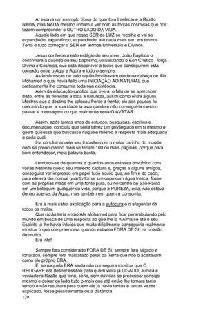 120
Aí estava um exemplo típico do quanto o Intelecto e a Razão
NADA, mas NADA mesmo tinham a ver com as forças cósmicas que nos
fazem compreender o OUTRO LADO DA VIDA.
Aquele lado em que nosso SER de LUZ se recolhe e vai se
expandindo, expandindo, expandindo, até nada mais ser, em termos
Terra e tudo começar a SER em termos Universais e Divinos.
Jesus conhecera este estágio do seu viver, João Baptista o
confirmara a quando de seu baptismo, visualizando o Eon Crístico , força
Divina e Cósmica, que está disponível a todos que conseguirem esta
conexão entre o Aqui e Agora e todo o sempre.
As lembranças de tudo aquilo fervilhavam ainda na cabeça de Ale
Mohamed o qual havia feito uma INICIAÇÃO AO NATURAL que
praticamente lhe consumia toda sua existência.
Além da educação católica que tivera, o fato de se aperceber
disto, entre as florestas e toda a natureza, assim como entre alguns
Mestres que o destino lhe colocou frente a frente, ele aos poucos foi
concluindo que a sua idade ia avançando e não conseguiria mesmo
passar a mensagem do que realmente seria O AVATAR.
Assim, após tantos anos de estudos, pesquisas, escritos e
documentação, concluiu que seria talvez um privilegiado em si mesmo e,
quem quisesse que buscasse naquele milénio a resposta mais adequada
a cada qual.
Iria concluir aquele seu trabalho com o maior carinho do mundo,
nem se preocupando mais se teriam 100 ou mais páginas, porque para
bom entendedor, meia palavra basta.
Lembrou-se de quantos e quantos anos estivera envolvido com
várias histórias que o seu intelecto captara e, graças a alguns amigos,
conseguira ver impresso em papel tudo aquilo que, ao fim e ao cabo,
para ele era tão normal quanto tomar um copo com água fresca, fosse
com as próprias mãos em uma fonte pura, ou no centro de São Paulo
em um botequim qualquer da vida, porque a PUREZA, esta, não estava
dentro apenas da Água, mas também em quem a consumia.
Era a mais sábia explicação para a autocura e o afugentar de
todos os males.
Que razão teria então Ale Mohamed para ficar perambulando pelo
mundo em busca de uma resposta ao que lhe ia n’Alma se até o seu
Espírito já lhe havia intuído que muito dificilmente conseguiria realmente
mostrar o que compreendera quando estivera FORA DE SI, na opinião
de muitos.
Era isto!
Sempre fora considerado FORA DE SI, sempre fora julgado e
torturado, sempre fora maltratado pelos da Terra que não o aceitavam
como ele próprio ERA.
E, se naquela ERA ainda não conseguira mostrar que O
RELIGARE era desnecessário para quem viera já LIGADO, aúnica e
verdadeira Razão que teria, seria, sem dúvidas se preocupar consigo
mesmo e deixar de lado tudo o mais que até então lhe tomara tanto
tempo e não resultara para quem ele já havia tantas e tantas vezes
explicado, fosse pessoalmente ou à distância.
 