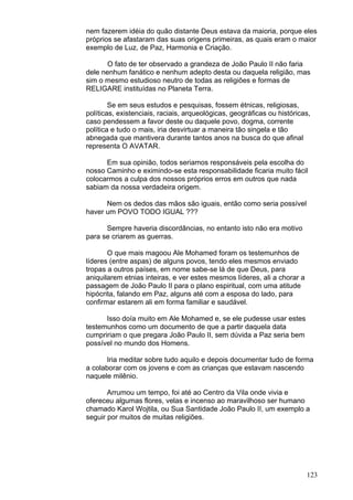123
nem fazerem idéia do quão distante Deus estava da maioria, porque eles
próprios se afastaram das suas origens primeiras, as quais eram o maior
exemplo de Luz, de Paz, Harmonia e Criação.
O fato de ter observado a grandeza de João Paulo II não faria
dele nenhum fanático e nenhum adepto desta ou daquela religião, mas
sim o mesmo estudioso neutro de todas as religiões e formas de
RELIGARE instituídas no Planeta Terra.
Se em seus estudos e pesquisas, fossem étnicas, religiosas,
políticas, existenciais, raciais, arqueológicas, geográficas ou históricas,
caso pendessem a favor deste ou daquele povo, dogma, corrente
política e tudo o mais, iria desvirtuar a maneira tão singela e tão
abnegada que mantivera durante tantos anos na busca do que afinal
representa O AVATAR.
Em sua opinião, todos seriamos responsáveis pela escolha do
nosso Caminho e eximindo-se esta responsabilidade ficaria muito fácil
colocarmos a culpa dos nossos próprios erros em outros que nada
sabiam da nossa verdadeira origem.
Nem os dedos das mãos são iguais, então como seria possível
haver um POVO TODO IGUAL ???
Sempre haveria discordâncias, no entanto isto não era motivo
para se criarem as guerras.
O que mais magoou Ale Mohamed foram os testemunhos de
líderes (entre aspas) de alguns povos, tendo eles mesmos enviado
tropas a outros países, em nome sabe-se lá de que Deus, para
aniquilarem etnias inteiras, e ver estes mesmos líderes, ali a chorar a
passagem de João Paulo II para o plano espiritual, com uma atitude
hipócrita, falando em Paz, alguns até com a esposa do lado, para
confirmar estarem ali em forma familiar e saudável.
Isso doía muito em Ale Mohamed e, se ele pudesse usar estes
testemunhos como um documento de que a partir daquela data
cumpririam o que pregara João Paulo II, sem dúvida a Paz seria bem
possível no mundo dos Homens.
Iria meditar sobre tudo aquilo e depois documentar tudo de forma
a colaborar com os jovens e com as crianças que estavam nascendo
naquele milênio.
Arrumou um tempo, foi até ao Centro da Vila onde vivia e
ofereceu algumas flores, velas e incenso ao maravilhoso ser humano
chamado Karol Wojtila, ou Sua Santidade João Paulo II, um exemplo a
seguir por muitos de muitas religiões.
 