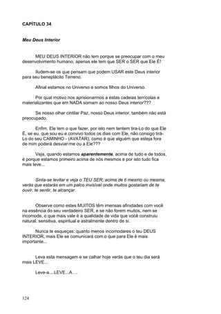 124
CAPÍTULO 34
Meu Deus Interior
MEU DEUS INTERIOR não tem porque se preocupar com o meu
desenvolvimento humano, apenas ele tem que SER o SER que Ele É!
Iludem-se os que pensam que podem USAR este Deus interior
para seu beneplácito Terreno.
Afinal estamos no Universo e somos filhos do Universo.
Por qual motivo nos aprisionarmos a estas cadeias terrícolas e
materializantes que em NADA somam ao nosso Deus interior???
Se nosso olhar cintilar Paz, nosso Deus interior, também não está
preocupado.
Enfim, Ele tem o que fazer, por isto nem tentem tira-Lo do que Ele
É, se eu, que sou eu e convivo todos os dias com Ele, não consigo tirá-
Lo do seu CAMINHO - (AVATAR), como é que alguém que esteja fora
de mim poderá desviar-me ou a Ele???
Veja, quando estamos aparentemente, acima de tudo e de todos,
é porque estamos primeiro acima de nós mesmos e por isto tudo fica
mais leve...
Sinta-se levitar e veja o TEU SER, acima de ti mesmo ou mesma,
verás que estarás em um palco invisível onde muitos gostariam de te
ouvir, te sentir, te alcançar.
Observe como estes MUITOS têm imensas afinidades com você
na essência do seu verdadeiro SER, e se não forem muitos, nem se
incomode, o que mais vale é a qualidade de vida que você construiu
natural, sensitiva, espiritual e astralmente dentro de si.
Nunca te esqueças: quanto menos incomodares o teu DEUS
INTERIOR, mais Ele se comunicará com o que para Ele é mais
importante...
Leva esta mensagem e se calhar hoje verás que o teu dia será
mais LEVE...
Leve-a....LEVE...A….
 