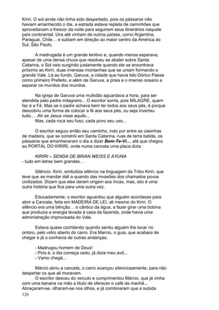 126
Kiriri. O sol ainda não tinha sido despertado, pois os pássaros não
haviam amanhecido o dia, a estrada estava repleta de caminhões que
aproveitavam o frescor da noite para seguirem seus itinerários naquele
país continental. Uns até vinham de outros países, como Argentina,
Paraguai, Chile… e subiam em direção ao maior centro da América do
Sul, São Paulo.
A madrugada é um grande lenitivo e, quando menos esperava,
apesar de uma densa chuva que resolveu se abater sobre Santa
Catarina, o Sol veio surgindo justamente quando ele se encontrava
próximo ao Kiriri, duas imensas montanhas que se uniam formando o
grande Vale. Lá ao fundo, Garuva, a cidade que havia tido Dórico Paese
como primeiro Prefeito, e além de Garuva, a praia e o imenso oceano a
separar os mundos dos mundos.
Na igreja de Garuva uma multidão aguardava a hora, para ser
atendida pelo padre milagreiro... O escritor sorria, pois MILAGRE, quem
faz é a Fé. Mas se o padre achava bem ter todos aos seus pés, é porque
descobriu uma forma de colocar a fé aos seus pés, ou seja inverteu
tudo… .Ah se Jesus visse aquilo...
Mas, cada roca seu fuso, cada povo seu uso...
O escritor seguiu então seu caminho, indo por entre as casinhas
de madeira, que se constrói em Santa Catarina, ruas de terra batida, os
pássaros que amanheceram o dia a dizer Bem-Te-Vi..., até que chegou
ao PORTAL DO KIRIRI, onde numa cancela uma placa dizia :
KIRIRI – SENDA DE BRIAN WEISS E AYUNA
- tudo em letras bem grandes…
Silêncio. Kiriri, simboliza silêncio na linguagem da Tribo Kiriri, que
teve que se mandar dali a quando das invasões dos chamados povos
civilizados. Dizem que eles deram origem aos Incas, mas, isto é uma
outra história que fica para uma outra vez.
Educadamente, o escritor aguardou que alguém acordasse para
abrir a Cancela, feita em MADEIRA DE LEI, ali mesmo do Kiriri. O
silêncio era uma bênção… o cântico da água, a fazer girar uma bobina
que produzia a energia levada à casa da fazenda, onde havia uma
administração improvisada do Vale.
Estava quase cochilando quando sentiu alguém lhe tocar no
ombro, pelo vidro aberto do carro. Era Marcio, o guia, que acabara de
chegar e já o conhecia de outras andanças.
- Madrugou homem de Deus!
- Pois é, o dia começa cedo, já dizia meu avô...
- Vamo chegá...
Márcio abriu a cancela, o carro avançou silenciosamente, para não
despertar os que ali moravam.
O escritor desceu do veículo e cumprimentou Márcio, que já vinha
com uma banana na mão a titulo de oferecer o café da manhã...
Abraçaram-se, olharam-se nos olhos, e já combinaram que a subida
 
