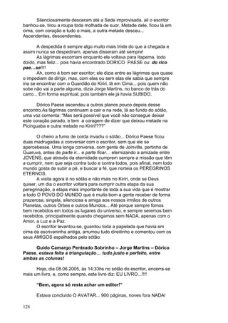 128
Silenciosamente desceram até a Sede improvisada, ali o escritor
banhou-se, tirou a roupa toda molhada de suor. Metade dele, ficou lá em
cima, com coração e tudo o mais, a outra metade desceu...
Ascendentes, descendentes.
A despedida é sempre algo muito mais triste do que a chegada e
assim nunca se despediram, apenas disseram até sempre!
As lágrimas escorriam enquanto ele voltava para Itapema, todo
doído, mas feliz... pois havia encontrado DORICO PAESE ou: do rico
pae…se!!!!
Ah, como é bom ser escritor; ele dizia entre as lágrimas que quase
o impediam de dirigir, mas, com elas ou sem elas ele sabia que sempre
iria se encontrar com o Guardião do Kiriri, lá em Cima... pois quem não
sobe não vai a parte alguma, dizia Jorge Martins, no banco de trás do
carro... Em forma espiritual, pois também ele já havia SUBIDO.
Dórico Paese ascendeu a outros planos pouco depois desse
encontro.As lágrimas continuam a cair e na rede, lá ao fundo do sótão,
uma voz comenta: “Mas será possível que você não consegue deixar
este coração parado, e tem a coragem de dizer que deixou metade na
Picinguaba e outra metade no Kiriri!???”
O cheiro a fumo de corda invadiu o sótão... Dórico Paese ficou
duas madrugadas a conversar com o escritor, sem que ele se
apercebesse. Uma longa conversa, com gente de Joinville, pertinho de
Guaruva, antes de parte ir... e parte ficar… eternizando a amizade entre
JOVENS, que através da eternidade cumprem sempre a missão que têm
a cumprir, nem que seja contra tudo e contra todos, pois afinal, nem todo
mundo gosta de subir a pé, e buscar a fé, que norteia os PEREGRINOS
ETERNOS.
A visita agora é no sótão e não mais no Kiriri, onde se Deus
quiser, um dia o escritor voltará para cumprir outra etapa da sua
peregrinação, a etapa mais importante de toda a sua vida que é mostrar
a todo O POVO DO MUNDO que é muito bom a gente receber de forma
prazerosa, singela, silenciosa e amiga aos nossos irmãos de outros
Planetas, outros Orbes e outros Mundos... Até porque sempre fomos
bem recebidos em todos os lugares do universo, e sempre seremos bem
recebidos, principalmente quando chegamos sem NADA, apenas com o
Amor, a Luz e a Paz.
O escritor levantou-se, guardou toda a papelada que havia em
cima da escrivaninha antiga, arrumou tudo direitinho e comentou com os
seus AMIGOS espalhados pelo sótão:
Guido Camargo Penteado Sobrinho – Jorge Martins – Dórico
Paese, estava feita a triangulação… tudo justo e perfeito, entre
ambas as colunas!
Hoje, dia 08.06.2005, às 14:33hs no sótão do escritor, encerra-se
mais um livro, e, como sempre, este livro diz: EU LIVRO...!!!!
“Bem, agora só resta achar um editor!”
Estava concluído O AVATAR... 900 páginas, noves fora NADA!
 