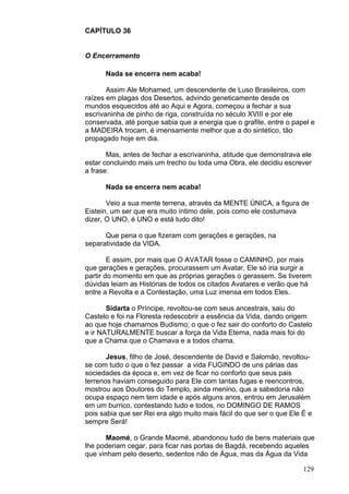 129
CAPÍTULO 36
O Encerramento
Nada se encerra nem acaba!
Assim Ale Mohamed, um descendente de Luso Brasileiros, com
raízes em plagas dos Desertos, advindo geneticamente desde os
mundos esquecidos até ao Aqui e Agora, começou a fechar a sua
escrivaninha de pinho de riga, construída no século XVIII e por ele
conservada, até porque sabia que a energia que o grafite, entre o papel e
a MADEIRA trocam, é imensamente melhor que a do sintético, tão
propagado hoje em dia.
Mas, antes de fechar a escrivaninha, atitude que demonstrava ele
estar concluindo mais um trecho ou toda uma Obra, ele decidiu escrever
a frase:
Nada se encerra nem acaba!
Veio a sua mente terrena, através da MENTE ÚNICA, a figura de
Eistein, um ser que era muito íntimo dele, pois como ele costumava
dizer, O UNO, é UNO e está tudo dito!
Que pena o que fizeram com gerações e gerações, na
separatividade da VIDA.
E assim, por mais que O AVATAR fosse o CAMINHO, por mais
que gerações e gerações, procurassem um Avatar, Ele só iria surgir a
partir do momento em que as próprias gerações o gerassem. Se tiverem
dúvidas leiam as Histórias de todos os citados Avatares e verão que há
entre a Revolta e a Contestação, uma Luz imensa em todos Eles.
Sidarta o Príncipe, revoltou-se com seus ancestrais, saiu do
Castelo e foi na Floresta redescobrir a essência da Vida, dando origem
ao que hoje chamamos Budismo; o que o fez sair do conforto do Castelo
e ir NATURALMENTE buscar a força da Vida Eterna, nada mais foi do
que a Chama que o Chamava e a todos chama.
Jesus, filho de José, descendente de David e Salomão, revoltou-
se com tudo o que o fez passar a vida FUGINDO de uns párias das
sociedades da época e, em vez de ficar no conforto que seus pais
terrenos haviam conseguido para Ele com tantas fugas e reencontros,
mostrou aos Doutores do Templo, ainda menino, que a sabedoria não
ocupa espaço nem tem idade e após alguns anos, entrou em Jerusalém
em um burrico, contestando tudo e todos, no DOMINGO DE RAMOS
pois sabia que ser Rei era algo muito mais fácil do que ser o que Ele É e
sempre Será!
Maomé, o Grande Maomé, abandonou tudo de bens materiais que
lhe poderiam cegar, para ficar nas portas de Bagdá, recebendo aqueles
que vinham pelo deserto, sedentos não de Água, mas da Água da Vida
 