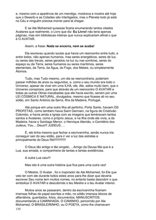 130
e, mesmo com a aparência de um mendigo, mostrava e mostra até hoje
que o Deserto e as Cidades são interligados, mas o Planeta todo já está
no Céu e ninguém precisa morrer para lá chegar.
E se Ale Mohamed quisesse ficaria enumerando tantos citados
Avatares que realmente, o Livro que diz: Eu Livro! não teria apenas
páginas, mas sim bibliotecas inteiras que nunca explicariam afinal o que
é O AVATAR.
Assim, a frase: Nada se encerra, nem se acaba!
Ele escreveu quando soube que havia um reencontro entre tudo, e
entre todos, não apenas humanos, mas seres energéticos, seres de luz,
ou seres das trevas, seres gerados na luz ou nas sombras, seres do
espaço ou da Terra, seres humanos ou seres marítimos, seres
elementais, da Terra, da Água, do Fogo, dos Metais, ou simplesmente
Átomos.
Tudo, mas Tudo mesmo, um dia se reencontraria, poderiam
passar milhões de anos ou segundos, e, como o seu mundo era todo o
Universo, apesar de viver em uma ILHA, ele, Ale, sabia muito bem, que o
Universo conspirara, para que através de um reencontro O AVATAR e
todas as outras Obras inacabadas que ele havia escrito, seriam por uma
LEI CÓSMICA E NATURAL, divulgados, mesmo que ficasse ali no seu
sótão, em Santo António da Serra, Ilha da Madeira, Portugal.
Até porque em uma outra Ilha ali pertinho, Porto Santo, haviam OS
PROFETAS, como também havia Saint Germain, na figura de Cristóvão
Colombo, e havia ainda a Igreja com as imagens que lembravam tantos
santos e Avatares, como o próprio Jesus, e na Ilha onde ele vivia, a da
Madeira, havia o Santiago Menor, o Henrique Alemão, o Cemitério dos
Judeus, You….Deus!!! JUDEUS….
É, ele tinha mesmo que fechar a escrivaninha, senão nunca iria
conseguir sair do seu sótão, para ir ver a luz das estrelas e
principalmente do Deus Rá!!!!!!!!!!!!!!
O Deus tão antigo e tão singelo, ...Amigo da Deusa Má que é a
Lua, sua amada, e companheira de tantas e tantas existências.
A outra Lua caiu!!!
Mas isto é uma outra história que fica para uma outra vez!
O Mestre, O Avatar , foi o inspirador de Ale Mohamed, foi Ele que
veio ter com ele durante todos estes anos para lhe dizer que deveria
escrever.Seu nome tem muitos nomes, no entanto basta descobrir o que
simboliza O AVATAR e descobrirás o teu Mestre e o teu Avatar interior.
Muitos anos se passaram, dentro da escrivaninha ficariam
imensas folhas de papel escritas a mão, no sótão imensos blocos de
alfarrábios, guardados, fotos, documentos, MANUSCRITOS,
documentando a CAMINHADA, O CAMINHO, percorrido por Ale
Mohamed, O BRASILEIRINHO, ou O POETA, como lhe chamavam
 