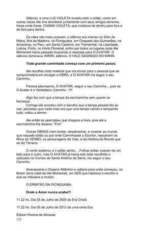 132
Silêncio, e uma LUZ VIOLETA invadiu todo o sótão, como em
outras vezes Ale vira acontecer juntamente com seus amigos terrenos,
fosse onde fosse, CHAMA VIOLETA, que irradiava de dentro para fora e
de fora para dentro.
Os cães não mais uivavam, o silêncio era imenso no Sítio da
Relva, Ilha da Madeira, na Picinguaba, em Chapada dos Guimarães, na
Amazónia, no Peru, em Santa Catarina, em Tremembé, na Liberdade,
Lisboa, Porto, no Horto Florestal, enfim por todos os lugares onde Ale
Mohamed havia passado buscando a resposta para O AVATAR. O
silêncio dominava, KIRIRI, silêncio, O VALE SAGRADO DO KIRIRI.
Toda grande caminhada começa com um primeiro passo.
Ale recolheu todo material que iria enviar para o pessoal que se
comprometera em divulgar a OBRA, e O AVATAR iria seguir o seu
Caminho.
Parecia pleonasmo, O AVATAR, seguir o seu Caminho... pois se
O Avatar é o Verdadeiro Caminho...!!!!
Algo fez com que a tampa da escrivaninha sem querer se
fechasse.
Coringa até acordou com o barulho que a tampa pesada fez ao
cair, percebeu que nada mais era que uma tampa caindo e tampando
tudo, voltou a dormir.
Ale então se apercebeu que chegara a hora, pois até a
escrivaninha lhe dissera: “Fim!”
Outras OBRAS iriam brotar, desabrochar, e mostrar ao mundo
que naquele sótão ou por onde Caminhasse o Escritor, nasceriam os
filhos do VERBO, os personagens da Vida, e da História do Mundo que
se diz Terreno.
O vento acelerou e o sótão sentiu….Folhas soltas voaram de um
lado para o outro, mas O AVATAR já havia sido todo recolhido e
colocado no Correio de Santo António da Serra, iria seguir o seu
Caminho.
Atravessaria o Oceano Atlântico e voltaria para onde começou, no
Brasil, terra natal de Ale Mohamed, um SER que habitava o escritor e
que se intitulava a muitos:
O ERMITÃO DA PICINGUABA.
Onde o Amor nunca acaba!!!
11.22 hs. Dia 05 de Julho de 2005 da Era Cristã.
11.22 hs. Dia 05 de Julho de 2012 de uma certa Era.
Édison Pereira de Almeida
 