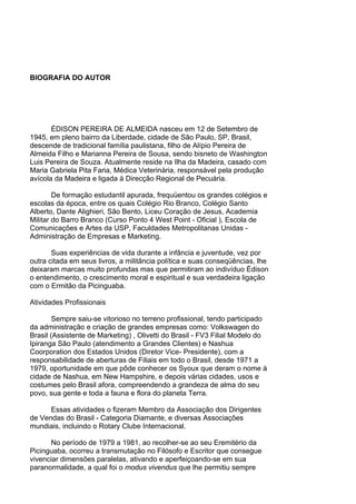 BIOGRAFIA DO AUTOR
ÉDISON PEREIRA DE ALMEIDA nasceu em 12 de Setembro de
1945, em pleno bairro da Liberdade, cidade de São Paulo, SP, Brasil,
descende de tradicional família paulistana, filho de Alípio Pereira de
Almeida Filho e Marianna Pereira de Sousa, sendo bisneto de Washington
Luis Pereira de Souza. Atualmente reside na Ilha da Madeira, casado com
Maria Gabriela Pita Faria, Médica Veterinária, responsável pela produção
avícola da Madeira e ligada à Direcção Regional de Pecuária.
De formação estudantil apurada, frequüentou os grandes colégios e
escolas da época, entre os quais Colégio Rio Branco, Colégio Santo
Alberto, Dante Alighieri, São Bento, Liceu Coração de Jesus, Academia
Militar do Barro Branco (Curso Ponto 4 West Point - Oficial ), Escola de
Comunicações e Artes da USP, Faculdades Metropolitanas Unidas -
Administração de Empresas e Marketing.
Suas experiências de vida durante a infância e juventude, vez por
outra citada em seus livros, a militância política e suas conseqüências, lhe
deixaram marcas muito profundas mas que permitiram ao indivíduo Édison
o entendimento, o crescimento moral e espiritual e sua verdadeira ligação
com o Ermitão da Picinguaba.
Atividades Profissionais
Sempre saiu-se vitorioso no terreno profissional, tendo participado
da administração e criação de grandes empresas como: Volkswagen do
Brasil (Assistente de Marketing) , Olivetti do Brasil - FV3 Filial Modelo do
Ipiranga São Paulo (atendimento a Grandes Clientes) e Nashua
Coorporation dos Estados Unidos (Diretor Vice- Presidente), com a
responsabilidade de aberturas de Filiais em todo o Brasil, desde 1971 a
1979, oportunidade em que pôde conhecer os Syoux que deram o nome à
cidade de Nashua, em New Hampshire, e depois várias cidades, usos e
costumes pelo Brasil afora, compreendendo a grandeza de alma do seu
povo, sua gente e toda a fauna e flora do planeta Terra.
Essas atividades o fizeram Membro da Associação dos Dirigentes
de Vendas do Brasil - Categoria Diamante, e diversas Associações
mundiais, incluindo o Rotary Clube Internacional.
No período de 1979 a 1981, ao recolher-se ao seu Eremitério da
Picinguaba, ocorreu a transmutação no Filósofo e Escritor que consegue
vivenciar dimensões paralelas, ativando e aperfeiçoando-se em sua
paranormalidade, a qual foi o modus vivendus que lhe permitiu sempre
 
