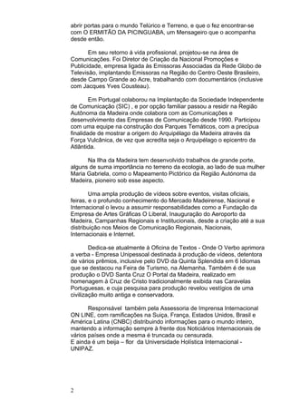 2
abrir portas para o mundo Telúrico e Terreno, e que o fez encontrar-se
com O ERMITÃO DA PICINGUABA, um Mensageiro que o acompanha
desde então.
Em seu retorno à vida profissional, projetou-se na área de
Comunicações. Foi Diretor de Criação da Nacional Promoções e
Publicidade, empresa ligada às Emissoras Associadas da Rede Globo de
Televisão, implantando Emissoras na Região do Centro Oeste Brasileiro,
desde Campo Grande ao Acre, trabalhando com documentários (inclusive
com Jacques Yves Cousteau).
Em Portugal colaborou na Implantação da Sociedade Independente
de Comunicação (SIC) , e por opção familiar passou a residir na Região
Autônoma da Madeira onde colabora com as Comunicações e
desenvolvimento das Empresas de Comunicação desde 1990. Participou
com uma equipe na construção dos Parques Temáticos, com a precípua
finalidade de mostrar a origem do Arquipélago da Madeira através da
Força Vulcânica, de vez que acredita seja o Arquipélago o epicentro da
Atlântida.
Na Ilha da Madeira tem desenvolvido trabalhos de grande porte,
alguns de suma importância no terreno da ecologia, ao lado de sua mulher
Maria Gabriela, como o Mapeamento Pictórico da Região Autónoma da
Madeira, pioneiro sob esse aspecto.
Uma ampla produção de vídeos sobre eventos, visitas oficiais,
feiras, e o profundo conhecimento do Mercado Madeirense, Nacional e
Internacional o levou a assumir responsabilidades como a Fundação da
Empresa de Artes Gráficas O Liberal, Inauguração do Aeroporto da
Madeira, Campanhas Regionais e Institucionais, desde a criação até a sua
distribuição nos Meios de Comunicação Regionais, Nacionais,
Internacionais e Internet.
Dedica-se atualmente à Oficina de Textos - Onde O Verbo aprimora
a verba - Empresa Unipessoal destinada à produção de vídeos, detentora
de vários prêmios, inclusive pelo DVD da Quinta Splendida em 6 Idiomas
que se destacou na Feira de Turismo, na Alemanha. Também é de sua
produção o DVD Santa Cruz O Portal da Madeira, realizado em
homenagem à Cruz de Cristo tradicionalmente exibida nas Caravelas
Portuguesas, e cuja pesquisa para produção revelou vestígios de uma
civilização muito antiga e conservadora.
Responsável também pela Assessoria de Imprensa Internacional
ON LINE, com ramificações na Suiça, França, Estados Unidos, Brasil e
América Latina (CNBC) distribuindo informações para o mundo inteiro,
mantendo a informação sempre à frente dos Noticiários Internacionais de
vários países onde a mesma é truncada ou censurada.
E ainda é um beija – flor da Universidade Holística Internacional -
UNIPAZ.
 