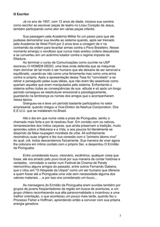 3
O Escritor
Já no ano de 1957, com 12 anos de idade, iniciava sua carreira
como escritor ao escrever peças de teatro no Liceu Coração de Jesus,
também participando como ator em várias peças infantis.
Sua passagem pela Academia Militar foi um passo para que ele
pudesse demonstrar sua revolta ao sistema quando, após ser treinado
pela Academia de West Point por 2 anos teve a coragem de ir na
contramão da ordem para levantar armas contra o Povo Brasileiro. Nesse
momento emergiu o revoltoso que nunca mais aceitou ordens descabidas
e se converteu em um acérrimo lutador contra o regime imposto da
Ditadura.
Ao terminar o curso de Comunicações como ouvinte na USP
escreveu O HOMEM DEDO, uma tese onde defendia que as máquinas
iriam dominar de tal modo o ser humano que ele deixaria de ser sensível e
equilibrado, usando-as não como uma ferramenta mas como uma arma
contra si próprio. Após a apresentação dessa Tese foi "convidado" a se
retirar e perseguido pelas suas idéias, que não eram tão assertivas como
queriam aqueles que eram manipulados pelo sistema. Enfrentando o
sistema sofreu todas as conseqüências de sua atitude e só após um longo
período conseguiu se reestruturar emocional e psicologicamente,
guardando na lembrança os nomes dos amigos que o acompanharam
nessa época.
Soergueu-se e teve um período bastante participativo no setor
empresarial, quando chegou a Vice-Diretor da Nashua Coorporation. Dos
E.E.U.U. que se instalaram no Brasil.
Até o dia em que numa visita a praia de Picinguaba, sentiu o
chamado mais forte e por lá resolveu ficar. Em contato com os nativos,
remanescentes dos índios caiçaras, que ainda preservam a tradição, muito
aprendeu sobre a Natureza e a Vida, e aos poucos foi literalmente se
despindo da falsa roupagem moralista da urbe. Ali sofridamente
reconstruiu suas origens e fez sua conexão com o "primeiro átomo vivo"
do qual, crê, todos descendemos físicamente. Sua maneira de viver agora
lhe colocara em íntimo contato com o próprio Ser, e despontou O Ermitão
da Picinguaba.
Entre considerado louco, visionário, excêntrico, qualquer coisa que
fosse, ele era amado pelo povo local por sua maneira de contar histórias e
verdades, convidado a cantar num Festival de Cinema de Paraty
reencontrou alguns amigos do passado, entre outros Fernando Gabeira,
que o citou em "O Hóspede da Utopia" como um ser humano que oferecia
a quem fosse até a Picinguaba uma vida sem necessidade alguma dos
valores materiais ....e por isso era considerado um louco...
As mensagens do Ermitão da Picinguaba eram ouvidas também por
grupos de jovens freqüentadores da região em busca de aventuras, e um
grupo chileno reconhecendo sua alta paranormalidade o incentivou a uma
melhor orientação, o que aconteceu um pouco mais tarde, quando fez o
Processo Fisher e Hoffman, aprendendo então a conviver com sua própria
energia geradora.
 