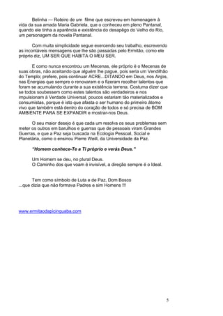5
Belinha — Roteiro de um filme que escreveu em homenagem à
vida da sua amada Maria Gabriela, que o conheceu em pleno Pantanal,
quando ele tinha a aparência e existência do desapêgo do Velho do Rio,
um personagem da novela Pantanal.
Com muita simplicidade segue exercendo seu trabalho, escrevendo
as incontáveis mensagens que lhe são passadas pelo Ermitão, como ele
próprio diz, UM SER QUE HABITA O MEU SER.
E como nunca encontrou um Mecenas, ele próprio é o Mecenas de
suas obras, não aceitando que alguém lhe pague, pois seria um Vendilhão
do Templo; prefere, pois continuar ACRE...DITANDO em Deus, nos Anjos,
nas Energias que sempre o renovaram e o fizeram recolher talentos que
foram se acumulando durante a sua existência terrena. Costuma dizer que
se todos soubessem como estes talentos são verdadeiros e nos
impulsionam à Verdade Universal, poucos estariam tão materializados e
consumistas, porque é isto que afasta o ser humano do primeiro átomo
vivo que também está dentro do coração de todos e só precisa de BOM
AMBIENTE PARA SE EXPANDIR e mostrar-nos Deus.
O seu maior desejo é que cada um resolva os seus problemas sem
meter os outros em barulhos e guerras que de pessoais viram Grandes
Guerras, e que a Paz seja buscada na Ecologia Pessoal, Social e
Planetária, como o ensinou Pierre Weill, da Universidade da Paz.
“Homem conhece-Te a Ti próprio e verás Deus.”
Um Homem se deu, no plural Deus.
O Caminho dos que voam é invisível, a direção sempre é o Ideal.
Tem como símbolo de Luta e de Paz, Dom Bosco
...que dizia que não formava Padres e sim Homens !!!
www.ermitaodapicinguaba.com
 