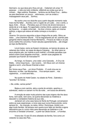 14
Germain), viu que dava pé e ficou em pé… Caberiam ali umas 10
pessoas… o teto era todo cintilante, refletindo as ondas que iam e
vinham… Algo sublime. Rosáceo… lembrou-se da Rosa Cruz… deitou-
se para descansar um pouco… adormeceu, com as ondas a
massagearem seus pés… Sonhou.
No sonho uma voz dizia-lhe que a partir daquele momento nada
mais iria lhe faltar… Acordou com o rugido de um Leão… era o vento, a
água, Eolo… Druza… Percebeu que um tronco de árvore trancava a
saída de ar e de água. Foi agachado e tentou tirá-la, parecia um apelo
da Caverna… o rugido vinha dali… Ao tirar o tronco ,após um imenso
esforço, a água que estava ali retida começou a inundar a
22
caverna. Em poucos segundos a água chegou-lhe ao peito. Olhou ao
redor, ...uma chaminé natural… Foi-se esgueirando por ali, subindo pela
garganta interna daquela imensa Montanha... Fincava as mãos e os pés
como melhor lhe convinha. Foram séculos aparentemente… até chegar
ao topo da Montanha.
Lá em baixo, como se fossem miniaturas, os barcos de pesca, as
cabanas dos índios, as casas de alguns Caiçaras… Ao olhar para os
seus próprios pés, por instinto e puro instinto, o Ermitão percebeu que
estava sobre duas pegadas enormes …seriam suas pegadas do
passado que ficaram ali marcadas?!!!
Ao longe, no Oceano, uma visão: uma Caravela… A Cruz de
Malta… Uma moça loura… nas nuvens… Um Deus com um imenso
bigode a sorrir, uma Deusa Oriental a dizer-
22
lhe: fomos seus Pais… um Amor Proibido… E você criou-se na
Natureza, no Mar, nas Montanhas… Viva sempre assim… nós
vigiaremos… e você será feliz…
No quarto do Hotel Castor, na cidade do Porto , Gabriela o
"acordou" do transe…
– Ale, então, vamos jantar?
Beijou-a com carinho, abriu a porta do armário, apanhou o
sobretudo, vestiu-o e saíram no frio da noite… em busca de alimento.
A emoção de estar muito próximo das suas origens não lhe dava
fome, nem sede, nem sono, só queria desvendar os mistérios e
descobrir a verdadeira história da sua vida…
Jantaram em uma casa típica do Norte de Portugal, conversaram
sobre as suas esperanças, a nova casa que nunca ficava pronta, como
sempre foi… As crianças, os netos, Arthur, Dominique, André Luís…
algo muito familiar. Há tempos nem queria ouvir falar em família e agora
descobrira que é o único meio para desvendar as histórias e ir de
encontro à Verdade Universal… a partir da Célula Social… e Familiar.
Vivera dos 12 aos 53 anos afastado da família, fora como um
visitante na casa dos Pais…
 