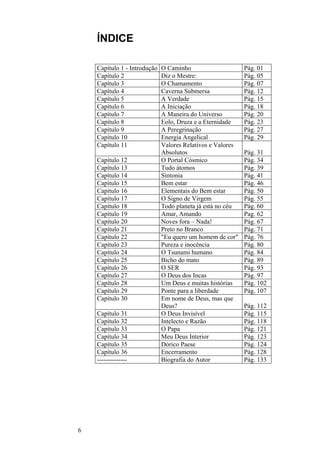 6
ÍNDICE
Capítulo 1 - Introdução O Caminho Pág. 01
Capítulo 2 Diz o Mestre: Pág. 05
Capítulo 3 O Chamamento Pág. 07
Capítulo 4 Caverna Submersa Pág. 12
Capítulo 5 A Verdade Pág. 15
Capítulo 6 A Iniciação Pág. 18
Capítulo 7 A Maneira do Universo Pág. 20
Capítulo 8 Eolo, Druza e a Eternidade Pág. 23
Capítulo 9 A Peregrinação Pág. 27
Capítulo 10 Energia Angelical Pág. 29
Capítulo 11 Valores Relativos e Valores
Absolutos Pág. 31
Capítulo 12 O Portal Cósmico Pág. 34
Capítulo 13 Tudo átomos Pág. 39
Capítulo 14 Sintonia Pág. 41
Capítulo 15 Bem estar Pág. 46
Capítulo 16 Elementais do Bem estar Pág. 50
Capítulo 17 O Signo de Virgem Pág. 55
Capítulo 18 Todo planeta já está no céu Pág. 60
Capítulo 19 Amar, Amando Pag. 62
Capítulo 20 Noves fora – Nada! Pág. 67
Capítulo 21 Preto no Branco Pág. 71
Capítulo 22 "Eu quero um homem de cor" Pág. 76
Capítulo 23 Pureza e inocência Pág. 80
Capítulo 24 O Tsunami humano Pág. 84
Capítulo 25 Bicho do mato Pág. 89
Capítulo 26 O SER Pág. 93
Capítulo 27 O Deus dos Incas Pág. 97
Capítulo 28 Um Deus e muitas histórias Pág. 102
Capítulo 29 Ponte para a liberdade Pág. 107
Capítulo 30 Em nome de Deus, mas que
Deus? Pág. 112
Capítulo 31 O Deus Invisível Pág. 115
Capítulo 32 Intelecto e Razão Pág. 118
Capítulo 33 O Papa Pág. 121
Capítulo 34 Meu Deus Interior Pág. 123
Capítulo 35 Dórico Paese Pág. 124
Capítulo 36 Encerramento Pág. 128
-------------- Biografia do Autor Pág. 133
 
