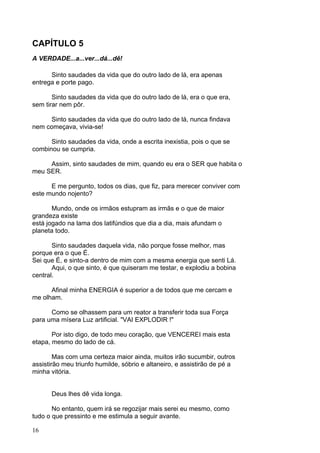 16
CAPÍTULO 5
A VERDADE...a...ver...dá...dê!
Sinto saudades da vida que do outro lado de lá, era apenas
entrega e porte pago.
Sinto saudades da vida que do outro lado de lá, era o que era,
sem tirar nem pôr.
Sinto saudades da vida que do outro lado de lá, nunca findava
nem começava, vivia-se!
Sinto saudades da vida, onde a escrita inexistia, pois o que se
combinou se cumpria.
Assim, sinto saudades de mim, quando eu era o SER que habita o
meu SER.
E me pergunto, todos os dias, que fiz, para merecer conviver com
este mundo nojento?
Mundo, onde os irmãos estupram as irmãs e o que de maior
grandeza existe
está jogado na lama dos latifúndios que dia a dia, mais afundam o
planeta todo.
Sinto saudades daquela vida, não porque fosse melhor, mas
porque era o que É.
Sei que É, e sinto-a dentro de mim com a mesma energia que senti Lá.
Aqui, o que sinto, é que quiseram me testar, e explodiu a bobina
central.
Afinal minha ENERGIA é superior a de todos que me cercam e
me olham.
Como se olhassem para um reator a transferir toda sua Força
para uma mísera Luz artificial. "VAI EXPLODIR !"
Por isto digo, de todo meu coração, que VENCEREI mais esta
etapa, mesmo do lado de cá.
Mas com uma certeza maior ainda, muitos irão sucumbir, outros
assistirão meu triunfo humilde, sóbrio e altaneiro, e assistirão de pé a
minha vitória.
Deus lhes dê vida longa.
No entanto, quem irá se regozijar mais serei eu mesmo, como
tudo o que pressinto e me estimula a seguir avante.
 