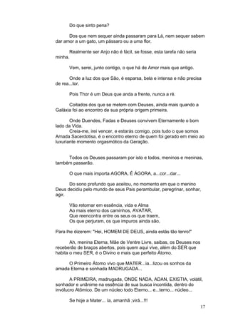 17
Do que sinto pena?
Dos que nem sequer ainda passaram para Lá, nem sequer sabem
dar amor a um gato, um pássaro ou a uma flor.
Realmente ser Anjo não é fácil, se fosse, esta tarefa não seria
minha.
Vem, serei, junto contigo, o que há de Amor mais que antigo.
Onde a luz dos que São, é esparsa, bela e intensa e não precisa
de rea...tor.
Pois Thor é um Deus que anda a frente, nunca a ré.
Coitados dos que se metem com Deuses, ainda mais quando a
Galáxia foi ao encontro de sua própria origem primeira.
Onde Duendes, Fadas e Deuses convivem Eternamente o bom
lado da Vida.
Creia-me, irei vencer, e estarás comigo, pois tudo o que somos
Amada Sacerdotisa, é o encontro eterno de quem foi gerado em meio ao
luxuriante momento orgasmótico da Geração.
Todos os Deuses passaram por isto e todos, meninos e meninas,
também passarão.
O que mais importa AGORA, É ÁGORA, a...cor...dar...
Do sono profundo que aceitou, no momento em que o menino
Deus decidiu pelo mundo de seus Pais perambular, peregrinar, sonhar,
agir.
Vão retornar em essência, vida e Alma
Ao mais eterno dos caminhos, AVATAR,
Que reencontra entre os seus os que traem,
Os que perjuram, os que impuros ainda são,
Para lhe dizerem: "Hei, HOMEM DE DEUS, ainda estás tão tenro!"
Ah, menina Eterna, Mãe de Ventre Livre, saibas, os Deuses nos
receberão de braços abertos, pois quem aqui vive, além do SER que
habita o meu SER, é o Divino e mais que perfeito Átomo.
O Primeiro Átomo vivo que MATER...ia...lizou os sonhos da
amada Eterna e sonhada MADRUGADA...
A PRIMEIRA, madrugada, ONDE NADA, ADAN, EXISTIA, volátil,
sonhador e unânime na essência de sua busca incontida, dentro do
invólucro Atômico. De um núcleo todo Eterno... e...terno... núcleo...
Se hoje a Mater... ía, amanhã ;virá...!!!
 