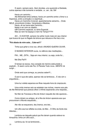 18
E assim, sempre será...Sem dúvidas, uns querendo a Deidade,
outros apenas e tão somente a verdade...a...ver...dá, Dê!
Havia um caminho...
Ale Mohamed tinha certeza, havia um caminho entre o Amor e a
Aspereza, entre a emoção e o espiritual...
Havia um Caminho Invisível, aparentemente estranho... Onde
NELE, encontraria Irmãos, Veneráveis e Mestres.
Havia, ah se havia este Caminho...
Nada a ver com os citados...
UM Caminho especial, ou seria Espacial.
Mas se nem há espaço e nem há Tempo???!!!
Ah!... O AVATAR, sempre iria sofrer muito mais em seu interior
que busca do que no flagelo da tortura que rebusca e lhe traz a luz.
"Pai afasta de mim este... Cale-se!!!”
Tinha que gritar a viva voz, afinal o MUNDO QUERIA OUVIR.
O MUNDO INTERIOR ouvia, no silêncio das meditações...
PAI... ME...DITA... Seja em meu interior, ou seja, onde for...
Me Dita Pai!!!!
O tempo se escoa, meu coração de menino está preste a
explodir... E assim como ele Pai, O Planeta Todo nova...MENTE irá
surgir...
Onde será que começa, eu preciso saber!!!...
O pior é que ele sabia, apenas não se lembrava... E isto sim o
angustiava...
Uma luz violeta separava as Ilhas naquela hora do crepúsculo.
Uma onda imensa veio se estatelar nas rochas, mesmo aos pés
de Ale Mohamed que parecia olhar o infinito esperando uma resposta...
No Mar da Travessa a Ilha de Arduin naquele dia não aparecia...
Como diziam os antigos, ali a Ilha de Arduin aparecia aos que
procuravam o Mundo esquecido...
Ale não se esquecera, deu branco, era isto...
Um olho azul se refletia na onda, do Mar... O Olho da Sorte dos
Atlantes...
Lembrou-se daquele patuá que lhe deram quando esteve na
Amazônia: tinha um olho azul...
Lembrou-se, foi se lembrando...
 