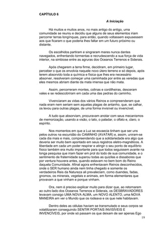 19
CAPÍTULO 6
A Iniciação
Há muitos e muitos anos, no mais antigo do antigo, uma
comunidade se reuniu e decidiu que alguns de seus elementos iriam
percorrer terras longínquas, para então, quando voltassem expusessem
aos que ficaram o que poderia lhes faltar em um futuro próximo ou
distante.
Os escolhidos partiram e singraram mares nunca dantes
navegados, enfrentando tormentas e recrudescendo a sua força de vida
interior, na simbiose entre as agruras dos Oceanos Terrenos e Siderais.
Após chegarem a terra firme, decidiram, em primeiro lugar,
perceber o que os envolvia naquele novo útero terreno e só depois, após
terem absorvido toda a química e física que lhes era necessário
absorver, resolveram começar uma caminhada por entre as veredas que
eles mesmos abriam diante da mata imensa que não mata.
Assim, percorreram montes, colinas e cordilheiras, desceram
vales e se redescobriram em cada uma das pedras do caminho.
Vivenciaram as vidas dos vários Reinos e compreenderam que
nada eram nem seriam sem aquelas plagas de antanho, que, se calhar,
os levou para outras plagas, de uma forma invisível ou invencível.
A tudo que absorviam, procuravam anotar com seus mecanismos
de memorização, usando a visão, o tato, o paladar, o olfato e, claro, o
espírito.
Nos momentos em que a Luz se esvaecia tinham que ser uns
pelos outros na escuridão do CAMINHO (AVATAR) e, assim, uniram-se
cada dia mais e mais, compreendendo que a solidariedade era algo que
deveria ser muito bem apontado em seus registros eletro-magnéticos. A
liberdade em cada um poder respirar e atingir o seu ponto de equilíbrio
físico também era muito importante para que todos seguissem avante na
longa pesquisa que iriam fazer em prol do todo de sua comunidade, e o
sentimento de fraternidade superou todas as quizilas e dissabores que
por ventura houvera antes, quando estavam no bem bom do Reino
daquela Comunidade. Afinal agora enfrentavam Reinos desconhecidos,
onde o SER humano ainda nem tinha chegado e somente os
verdadeiros Reis da Natureza ali prevaleciam, como duendes, fadas,
gnomos, os minerais, vegetais e animais, em forma elementares que
provavam a que vinham e porque vinham.
Ora, nem é preciso explicar muito para dizer que, ao retornarem
ao outro lado dos Oceanos Terrenos e Siderais, os DESBRAVADORES
levavam consigo UMA NOVA ALMA, um NOVO ALENTO, uma NOVA
MANEIRA em ver o Mundo que os rodeava e os que nele habitavam.
Dentro deles as células haviam se transmutado e seus corpos se
volatilizaram conseguindo SENTIR PORTAIS INVISÍVEIS E
INVENCÍVEIS, por onde só passam os que deixam de ser apenas Ego
 
