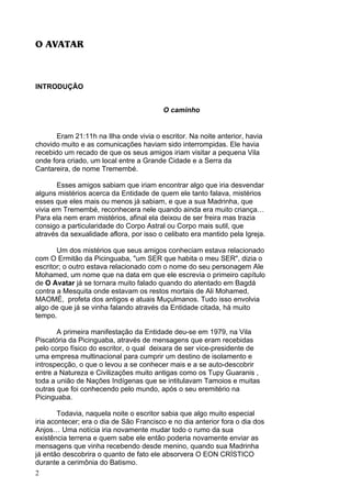 2
O AVATAR
INTRODUÇÃO
O caminho
Eram 21:11h na Ilha onde vivia o escritor. Na noite anterior, havia
chovido muito e as comunicações haviam sido interrompidas. Ele havia
recebido um recado de que os seus amigos iriam visitar a pequena Vila
onde fora criado, um local entre a Grande Cidade e a Serra da
Cantareira, de nome Tremembé.
Esses amigos sabiam que iriam encontrar algo que iria desvendar
alguns mistérios acerca da Entidade de quem ele tanto falava, mistérios
esses que eles mais ou menos já sabiam, e que a sua Madrinha, que
vivia em Tremembé, reconhecera nele quando ainda era muito criança…
Para ela nem eram mistérios, afinal ela deixou de ser freira mas trazia
consigo a particularidade do Corpo Astral ou Corpo mais sutil, que
através da sexualidade aflora, por isso o celibato era mantido pela Igreja.
Um dos mistérios que seus amigos conheciam estava relacionado
com O Ermitão da Picinguaba, "um SER que habita o meu SER", dizia o
escritor; o outro estava relacionado com o nome do seu personagem Ale
Mohamed, um nome que na data em que ele escrevia o primeiro capítulo
de O Avatar já se tornara muito falado quando do atentado em Bagdá
contra a Mesquita onde estavam os restos mortais de Ali Mohamed,
MAOMÉ, profeta dos antigos e atuais Muçulmanos. Tudo isso envolvia
algo de que já se vinha falando através da Entidade citada, há muito
tempo.
A primeira manifestação da Entidade deu-se em 1979, na Vila
Piscatória da Picinguaba, através de mensagens que eram recebidas
pelo corpo físico do escritor, o qual deixara de ser vice-presidente de
uma empresa multinacional para cumprir um destino de isolamento e
introspecção, o que o levou a se conhecer mais e a se auto-descobrir
entre a Natureza e Civilizações muito antigas como os Tupy Guaranis ,
toda a união de Nações Indígenas que se intitulavam Tamoios e muitas
outras que foi conhecendo pelo mundo, após o seu eremitério na
Picinguaba.
Todavia, naquela noite o escritor sabia que algo muito especial
iria acontecer; era o dia de São Francisco e no dia anterior fora o dia dos
Anjos… Uma notícia iria novamente mudar todo o rumo da sua
existência terrena e quem sabe ele então poderia novamente enviar as
mensagens que vinha recebendo desde menino, quando sua Madrinha
já então descobrira o quanto de fato ele absorvera O EON CRÍSTICO
durante a cerimônia do Batismo.
 