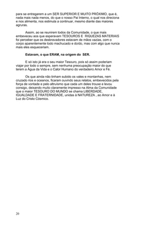 20
para se entregarem a um SER SUPERIOR E MUITO PRÓXIMO, que é,
nada mais nada menos, do que o nosso Pai Interno, o qual nos direciona
e nos alimenta, nos estimula a continuar, mesmo diante das maiores
agruras.
Assim, ao se reunirem todos da Comunidade, o que mais
embeveceu aos que esperavam TESOUROS E RIQUEZAS MATERIAIS
foi perceber que os desbravadores estavam de mãos vazias, com o
corpo aparentemente todo machucado e doído, mas com algo que nunca
mais eles esqueceriam.
Estavam, o que ERAM, na origem do SER.
E só isto já era o seu maior Tesouro, pois só assim poderiam
viajar por todo o sempre, sem nenhuma preocupação maior do que
terem a Água da Vida e o Calor Humano do verdadeiro Amor e Fé.
Os que ainda não tinham subido os vales e montanhas, nem
cruzado rios e oceanos, ficaram ouvindo seus relatos, embevecidos pela
força de vontade e pelo altruísmo que cada um deles trouxe e levou
consigo, deixando muito claramente impresso na Alma da Comunidade
que o maior TESOURO DO MUNDO se chama LIBERDADE,
IGUALDADE E FRATERNIDADE, unidas à NATUREZA , ao Amor e à
Luz do Cristo Cósmico.
 