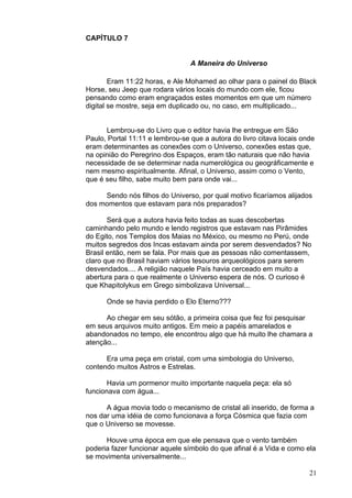 21
CAPÍTULO 7
A Maneira do Universo
Eram 11:22 horas, e Ale Mohamed ao olhar para o painel do Black
Horse, seu Jeep que rodara vários locais do mundo com ele, ficou
pensando como eram engraçados estes momentos em que um número
digital se mostre, seja em duplicado ou, no caso, em multiplicado...
Lembrou-se do Livro que o editor havia lhe entregue em São
Paulo, Portal 11:11 e lembrou-se que a autora do livro citava locais onde
eram determinantes as conexões com o Universo, conexões estas que,
na opinião do Peregrino dos Espaços, eram tão naturais que não havia
necessidade de se determinar nada numerológica ou geográficamente e
nem mesmo espiritualmente. Afinal, o Universo, assim como o Vento,
que é seu filho, sabe muito bem para onde vai...
Sendo nós filhos do Universo, por qual motivo ficaríamos alijados
dos momentos que estavam para nós preparados?
Será que a autora havia feito todas as suas descobertas
caminhando pelo mundo e lendo registros que estavam nas Pirâmides
do Egito, nos Templos dos Maias no México, ou mesmo no Perú, onde
muitos segredos dos Incas estavam ainda por serem desvendados? No
Brasil então, nem se fala. Por mais que as pessoas não comentassem,
claro que no Brasil haviam vários tesouros arqueológicos para serem
desvendados.... A religião naquele País havia cerceado em muito a
abertura para o que realmente o Universo espera de nós. O curioso é
que Khapitolykus em Grego simbolizava Universal...
Onde se havia perdido o Elo Eterno???
Ao chegar em seu sótão, a primeira coisa que fez foi pesquisar
em seus arquivos muito antigos. Em meio a papéis amarelados e
abandonados no tempo, ele encontrou algo que há muito lhe chamara a
atenção...
Era uma peça em cristal, com uma simbologia do Universo,
contendo muitos Astros e Estrelas.
Havia um pormenor muito importante naquela peça: ela só
funcionava com água...
A água movia todo o mecanismo de cristal ali inserido, de forma a
nos dar uma idéia de como funcionava a força Cósmica que fazia com
que o Universo se movesse.
Houve uma época em que ele pensava que o vento também
poderia fazer funcionar aquele símbolo do que afinal é a Vida e como ela
se movimenta universalmente...
 
