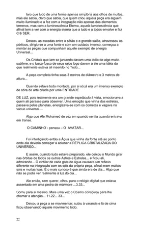22
laro que tudo de uma forma apenas simplória aos olhos de muitos,
mas ele sabia, claro que sabia, que quem criou aquela peça era alguém
muito iluminado e a fez com a integração não apenas dos elementos
terrenos, mas com a luminescência Eterna, aquela luminescência que
afinal tem a ver com a energia eterna que a tudo e a todos envolve e faz
Crê SER.
Desceu as escadas entre o sótão e o grande salão, atravessou os
pórticos, dirigiu-se a uma fonte e com um cuidado imenso, começou a
montar as peças que compunham aquele exemplo de energia
Universal...
Os Cristais que iam se juntando davam uma idéia de algo muito
sublime, e o lusco-fusco de seus raios logo davam a ele uma idéia do
que realmente estava ali inserido no Todo...
A peça completa tinha seus 3 metros de diâmetro e 3 metros de
altura...
Quando estava toda montada, por si só já era um imenso exemplo
de obra de arte criada por uma ENTIDADE
DE LUZ, pois realmente era um grande espetáculo à vista, emocionava a
quem ali parasse para observar. Uma emoção que vinha das estrelas,
passava pelos planetas, energizava-se com os cometas e vagava no
vácuo universal....
Algo que Ale Mohamed de vez em quando sentia quando entrava
em transe.
O CAMINHO - pensou – O AVATAR...
Foi interligando então a Água que vinha da fonte até ao ponto
onde ela deveria começar a acionar a RÉPLICA CRISTALIZADA DO
UNIVERSO...
E assim, quando tudo estava preparado, ele deixou o Mundo girar
nas órbitas de todos os outros Astros e Estrelas... e ficou ali,
admirando... O cintilar de cada gota de água causava um reflexo
diferente na integração com os sóis da própria peça, afinal eram muitos
sóis e muitas luas. E o mais curioso é que ainda era de dia... Algo que
não se podia ver realmente à luz do dia...
Ale então, sem querer, olhou para o relógio digital que estava
assentado em uma pedra de mármore ...3.33...
Sorriu para si mesmo. Mais uma vez o Cosmo conspirou para lhe
chamar a atenção... 11.22... 33...
Deixou a peça a se movimentar, subiu à varanda e lá de cima
ficou observando aquele movimento todo.
 