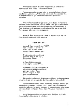23
O fundo esverdeado do jardim lhe permitia ver um Universo
esperançoso... livre e solto... como deveriam ser
Todos os seres humanos e todos os seres da Natureza, fossem
eles Terrenos, Uranianos, Arcturianos, Marcianos, Venuselanos, filhos
de Andrômeda ou de que outros mundos visíveis e invisíveis
existissem...
O caminho entre cada corpo celeste, além de ser imensamente
iluminado, ainda contava com a luz de outros, luzes que se intervinham
cósmicamente sem gerar nada além da energia que movimentava o
Todo Universal, onde a Água era o símbolo da Vida que se unindo à
Terra gerou o todo, que gerou este poema:
Amar: É Água passando por Pedra... e Ale apontou o que lhe
vinha a mente, nascendo então o poema:
AMAR, AMANDO...
Amar: É Água passando por PEDRA,
sem a PEDRA se aperceber,
que a Água de tanto passar,
transforma a PEDRA em grão.
E o grão, assustado, intrigado,
pergunta à Água: “Oh Água,
por que ser assim?”
A Água, NADA responde
e leva o grão para o MAR….
Amando: É grão se juntando a grão,
até uma NOVA PEDRA se formar,
para que venha a Água,
mesmo salgada do mar,
para tudo recomeçar.
Lá embaixo, no jardim, o Universo em miniatura emitia suas luzes,
em consonância com as luzes das Estrelas... Já era noite... .22:22
Ale Mohamed sonhava, voava, vivenciava a energia cósmica que
o impelia para os vários PORTAIS UNIVERSAIS, e comprovava que
realmente nada, nem ninguém, precisava se preocupar com nada, pois o
universo, até em sonhos era Real... Mono, Uno, e ao mesmo tempo
TODO...
Uma Estrela cadente cruzou os espaços siderais e atrás dela
vinham as Perseidas, chuva de estrelas...
 