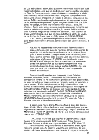 25
da Luz das Estrelas, assim, cada qual com sua energia cuidava das suas
responsabilidades... até que um dia Eolo, sem querer, afastou uma parte
da Obra de Druza para muito, mas muitooooooooooooo longe, e ali ela
tinha realizado vários sonhos de Estrela. Imagina a dor que ela sentiu
sendo uma simples brisazinha em relação a Eolo que, comparado a ela,
era um Tufão... emitia velocidades impensáveis ao que entrava em sua
órbita, consegue compreender? Agora imagina a ANARQUIA que Eolo
gerou no Espaço, que era responsabilidade de Druza… claro, ela
chorou… Como tudo, sente, ressente, não são apenas os humanos que
sentem, tudo tem um sentido e uma direção vetorial. Infelizmente os
ditos humanos imaginam-se só eles com este dom… e as lágrimas de
Druza viraram Caciopéia, o que em nada substituiu o Sonho de Druza,
ou os Sonhos de Druza, mas, a LEI foi esta e a LEI SE CUMPRIU.
– Ah... então quer dizer que primeiro somos Estrelas, Planetas,
para depois nascerem os Deuses, como no caso dos Deuses Gregos... é
isto???
– Ale, não há necessidade nenhuma de você ficar voltando no
espaço-tempo nestas aulas do Nomo; se conscientize apenas do
seguinte, pois senão iremos e voltaremos, de lá para cá, de cá
para lá e nunca iremos conseguir concluir um raciocínio correto.
Aliás, quem o conhece sabe o quanto você se perde nas palavras,
pois vai por aí afora com O VERBO, que é realmente o seu
MELHOR AMIGO e pronto. Ambos fazem com que muitos que
ainda nem conseguiram se auto compreender fiquem mais
embaralhados ainda. Estas aulas e tarefas do NOMO, Ale, são
para que você, que hoje vive na Terra, possa compreender
melhor a sua missão…
Realmente está correta a sua colocação, houve Estrelas,
Planetas, Asteróides, enfim… Universo em decomposição e em
composição; lembre-se, há os chamados planetas que são gazeificados,
ou seja, formados por gazes, outros por minerais, outros por vegetais, e
por aí vamos… Então, recapitulando, um Anjo foi sem dúvida uma
Estrela e se transmutou em Anjo, pois tinha que passar mensagens em
outras Dimensões. Podendo se deslocar com maior rapidez, levando
adiante o que está escrito no LIVRO DA SUA PRÓPRIA EXISTÊNCIA,
este Anjo na Terra, um dia encarnado, também com uma imensa
Missão, transformou-se no que chamam um DEUS, pois ele trazia a
LEMBRANÇA Cósmica que havia lá em cima. Por exemplo, Eolo, o
Planeta, claro, era então o Deus do Vento.
E assim, veja, houve Diana, Minerva, Zeus, o Deus dos Deuses,
Apolo, Plutão, Marte o Deus da Guerra, e um mundo de figuras que até
hoje vocês na Terra estudam através da Mitologia Grega. Lembre-se Ale
Mohamed, a HISTÓRIA SEMPRE SE REPETE, e é muito bom cada qual
rever o seu LIVRO DA VIDA.
– Ah... então foi por isto que ao pintar a Capela Cistina, Miguel
Ângelo tinha uma noção exata do Universo, com Anjos, Deuses,
Planetas, Estrelas, e ali retratou o que sentia em seu SER, é isto???
- Parabéns meu amiguinho terreno, é isto mesmo; então, agora
raciocine comigo como foi possível Miguel Ângelo se lembrar de tudo
aquilo... não havia tecnologia nem nada para ele lá chegar, e conseguiu,
 