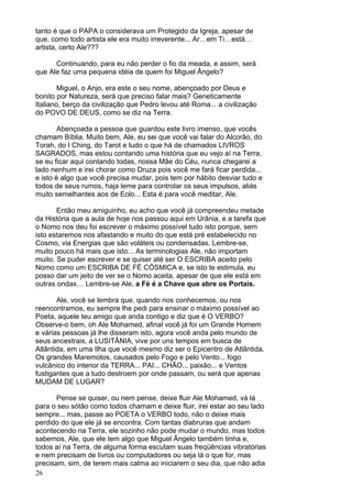 26
tanto é que o PAPA o considerava um Protegido da Igreja, apesar de
que, como todo artista ele era muito irreverente... Ar…em Ti…está…
artista, certo Ale???
Continuando, para eu não perder o fio da meada, e assim, será
que Ale faz uma pequena idéia de quem foi Miguel Ângelo?
Miguel, o Anjo, era este o seu nome, abençoado por Deus e
bonito por Natureza, será que preciso falar mais? Geneticamente
Italiano, berço da civilização que Pedro levou até Roma... a civilização
do POVO DE DEUS, como se diz na Terra.
Abençoada a pessoa que guardou este livro imenso, que vocês
chamam Bíblia. Muito bem, Ale, eu sei que você vai falar do Alcorão, do
Torah, do I Ching, do Tarot e tudo o que há de chamados LIVROS
SAGRADOS, mas estou contando uma história que eu vejo aí na Terra,
se eu ficar aqui contando todas, nossa Mãe do Céu, nunca chegarei a
lado nenhum e irei chorar como Druza pois você me fará ficar perdida...
e isto é algo que você precisa mudar, pois tem por hábito desviar tudo e
todos de seus rumos, haja leme para controlar os seus impulsos, aliás
muito semelhantes aos de Eolo... Esta é para você meditar, Ale.
Então meu amiguinho, eu acho que você já compreendeu metade
da História que a aula de hoje nos passou aqui em Urânia, e a tarefa que
o Nomo nos deu foi escrever o máximo possível tudo isto porque, sem
isto estaremos nos afastando e muito do que está pré estabelecido no
Cosmo, via Energias que são voláteis ou condensadas. Lembre-se,
muito pouco há mais que isto... As terminologias Ale, não importam
muito. Se puder escrever e se quiser até ser O ESCRIBA aceito pelo
Nomo como um ESCRIBA DE FÉ CÓSMICA e, se isto te estimula, eu
posso dar um jeito de ver se o Nomo aceita, apesar de que ele está em
outras ondas… Lembre-se Ale, a Fé é a Chave que abre os Portais.
Ale, você se lembra que, quando nos conhecemos, ou nos
reencontramos, eu sempre lhe pedi para ensinar o máximo possível ao
Poeta, aquele teu amigo que anda contigo e diz que é O VERBO?
Observe-o bem, oh Ale Mohamed, afinal você já foi um Grande Homem
e várias pessoas já lhe disseram isto, agora você anda pelo mundo de
seus ancestrais, a LUSITÂNIA, vive por uns tempos em busca de
Atlântida, em uma Ilha que você mesmo diz ser o Epicentro de Atlântida.
Os grandes Maremotos, causados pelo Fogo e pelo Vento... fogo
vulcânico do interior da TERRA... PAI... CHÃO... paixão... e Ventos
fustigantes que a tudo destroem por onde passam, ou será que apenas
MUDAM DE LUGAR?
Pense se quiser, ou nem pense, deixe fluir Ale Mohamed, vá lá
para o seu sótão como todos chamam e deixe fluir, irei estar ao seu lado
sempre... mas, passe ao POETA o VERBO todo, não o deixe mais
perdido do que ele já se encontra. Com tantas diabruras que andam
acontecendo na Terra, ele sozinho não pode mudar o mundo, mas todos
sabemos, Ale, que ele tem algo que Miguel Ângelo também tinha e,
todos aí na Terra, de alguma forma escutam suas freqüências vibratórias
e nem precisam de livros ou computadores ou seja lá o que for, mas
precisam, sim, de terem mais calma ao iniciarem o seu dia, que não adia
 