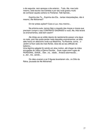 27
o dia seguinte ,nem apressa o dia anterior... Tudo, Ale, mas tudo
mesmo, está escrito nas Estrelas e por isto você gostou muito
de conhecer aquela cantora no Pantanal, Tetê Spinola...
Espinha dos Ts... Espinha dos Ets... tantas interpretações, não é
mesmo, Ale Mohamed?
Em ter pretas ações!!! Caos e Luz, meu menino...
Na próxima aula, iremos falar a respeito das moças e moços que
precisam cumprir o seu CONTRATO SAGRADO e você, Ale, lhes levará
os ensinamentos, está bem assim?
Ale dirigiu-se ao sótão depois de rapidamente passar uma água
no rosto, pois não podia perder nada daqueles ensinamentos; ao lado
dele havia um altarzinho onde sua Madrinha, Tia Rosinha, sorria... o
Jardim ia ficar cada dia mais florido, dizia ela ao seu afilhado de
batismo...
Uma lágrima salgada foi caindo em slow motion, até chegar às mãos
enrugadas do Velho e Eterno Escriba... Suas rugas eram rugas de
PERSONAL..IDADE... Éter...na... idade... Andava adormecido...
a...dor...me...sendo...
Os cães uivaram e as 5 Águias levantaram vôo...no Sítio da
Relva, pousada de Ale Mohamed.
 